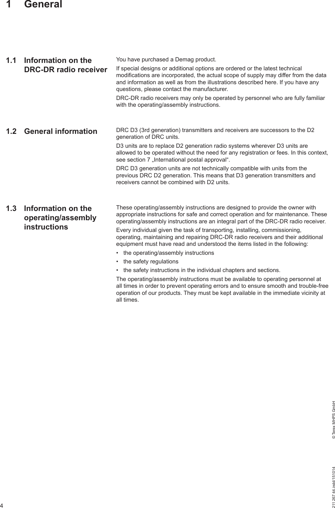4211 267 44.indd/151014    © Terex MHPS GmbH1 GeneralYou have purchased a Demag product. If special designs or additional options are ordered or the latest technical modifications are incorporated, the actual scope of supply may differ from the data and information as well as from the illustrations described here. If you have any questions, please contact the manufacturer.DRC-DR radio receivers may only be operated by personnel who are fully familiar with the operating/assembly instructions.DRC D3 (3rd generation) transmitters and receivers are successors to the D2 generation of DRC units.D3 units are to replace D2 generation radio systems wherever D3 units are allowed to be operated without the need for any registration or fees. In this context, see section 7 „International postal approval“.DRC D3 generation units are not technically compatible with units from the previous DRC D2 generation. This means that D3 generation transmitters and receivers cannot be combined with D2 units.These operating/assembly instructions are designed to provide the owner with appropriate instructions for safe and correct operation and for maintenance. These operating/assembly instructions are an integral part of the DRC-DR radio receiver.Every individual given the task of transporting, installing, commissioning, operating, maintaining and repairing DRC-DR radio receivers and their additional equipment must have read and understood the items listed in the following:•  the operating/assembly instructions•  the safety regulations•  the safety instructions in the individual chapters and sections.The operating/assembly instructions must be available to operating personnel at all times in order to prevent operating errors and to ensure smooth and trouble-free operation of our products. They must be kept available in the immediate vicinity at all times. 1.1  Information on the DRC-DR radio receiver1.2 General information1.3  Information on the operating/assembly instructions