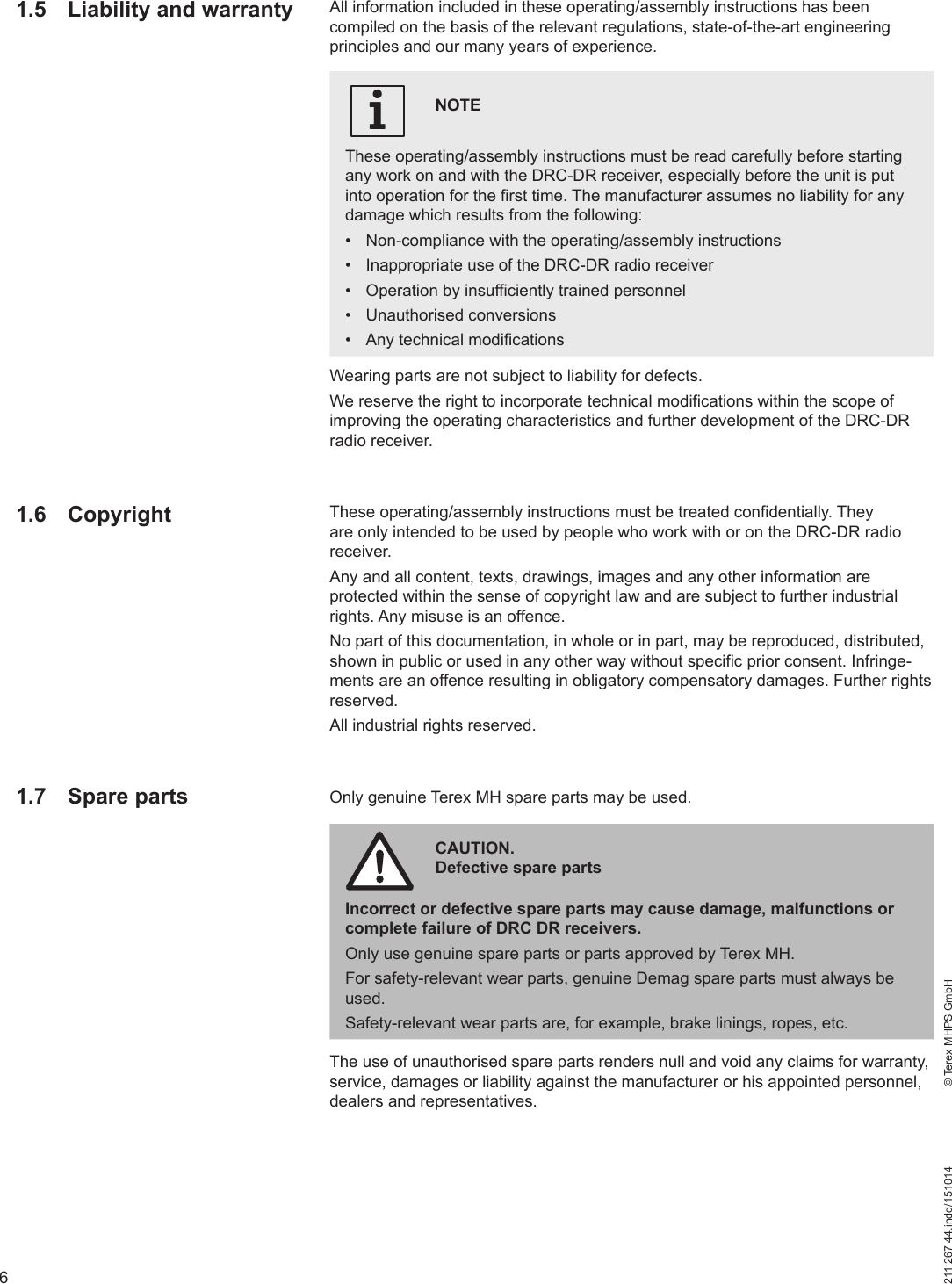 6211 267 44.indd/151014    © Terex MHPS GmbHWearing parts are not subject to liability for defects.We reserve the right to incorporate technical modifications within the scope of improving the operating characteristics and further development of the DRC-DR radio receiver.These operating/assembly instructions must be treated confidentially. They are only intended to be used by people who work with or on the DRC-DR radio receiver.Any and all content, texts, drawings, images and any other information are protected within the sense of copyright law and are subject to further industrial rights. Any misuse is an offence.No part of this documentation, in whole or in part, may be reproduced, distributed, shown in public or used in any other way without specific prior consent. Infringe-ments are an offence resulting in obligatory compensatory damages. Further rights reserved.All industrial rights reserved.Only genuine Terex MH spare parts may be used.The use of unauthorised spare parts renders null and void any claims for warranty, service, damages or liability against the manufacturer or his appointed personnel, dealers and representatives.1.5  Liability and warranty All information included in these operating/assembly instructions has been compiled on the basis of the relevant regulations, state-of-the-art engineering principles and our many years of experience.NOTEThese operating/assembly instructions must be read carefully before starting any work on and with the DRC-DR receiver, especially before the unit is put into operation for the first time. The manufacturer assumes no liability for any damage which results from the following:•  Non-compliance with the operating/assembly instructions•  Inappropriate use of the DRC-DR radio receiver•  Operation by insufficiently trained personnel• Unauthorised conversions•  Any technical modificationsi1.6 Copyright1.7 Spare partsCAUTION. Defective spare partsIncorrect or defective spare parts may cause damage, malfunctions or complete failure of DRC DR receivers.Only use genuine spare parts or parts approved by Terex MH.For safety-relevant wear parts, genuine Demag spare parts must always be used. Safety-relevant wear parts are, for example, brake linings, ropes, etc.