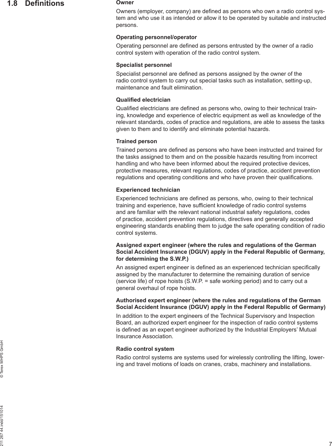 7211 267 44.indd/151014    © Terex MHPS GmbH1.8 Definitions OwnerOwners (employer, company) are defined as persons who own a radio control sys-tem and who use it as intended or allow it to be operated by suitable and instructed persons.Operating personnel/operatorOperating personnel are defined as persons entrusted by the owner of a radio control system with operation of the radio control system.Specialist personnelSpecialist personnel are defined as persons assigned by the owner of the radio control system to carry out special tasks such as installation, setting-up, maintenance and fault elimination.Qualified electricianQualified electricians are defined as persons who, owing to their technical train-ing, knowledge and experience of electric equipment as well as knowledge of the relevant standards, codes of practice and regulations, are able to assess the tasks given to them and to identify and eliminate potential hazards.Trained personTrained persons are defined as persons who have been instructed and trained for the tasks assigned to them and on the possible hazards resulting from incorrect handling and who have been informed about the required protective devices, protective measures, relevant regulations, codes of practice, accident prevention regulations and operating conditions and who have proven their qualifications.Experienced technicianExperienced technicians are defined as persons, who, owing to their technical training and experience, have sufficient knowledge of radio control systems and are familiar with the relevant national industrial safety regulations, codes of practice, accident prevention regulations, directives and generally accepted engineering standards enabling them to judge the safe operating condition of radio control systems.Assigned expert engineer (where the rules and regulations of the German Social Accident Insurance (DGUV) apply in the Federal Republic of Germany, for determining the S.W.P.) An assigned expert engineer is defined as an experienced technician specifically assigned by the manufacturer to determine the remaining duration of service (service life) of rope hoists (S.W.P. = safe working period) and to carry out a general overhaul of rope hoists.Authorised expert engineer (where the rules and regulations of the German Social Accident Insurance (DGUV) apply in the Federal Republic of Germany) In addition to the expert engineers of the Technical Supervisory and Inspection Board, an authorized expert engineer for the inspection of radio control systems is defined as an expert engineer authorized by the Industrial Employers’ Mutual Insurance Association.Radio control systemRadio control systems are systems used for wirelessly controlling the lifting, lower-ing and travel motions of loads on cranes, crabs, machinery and installations.