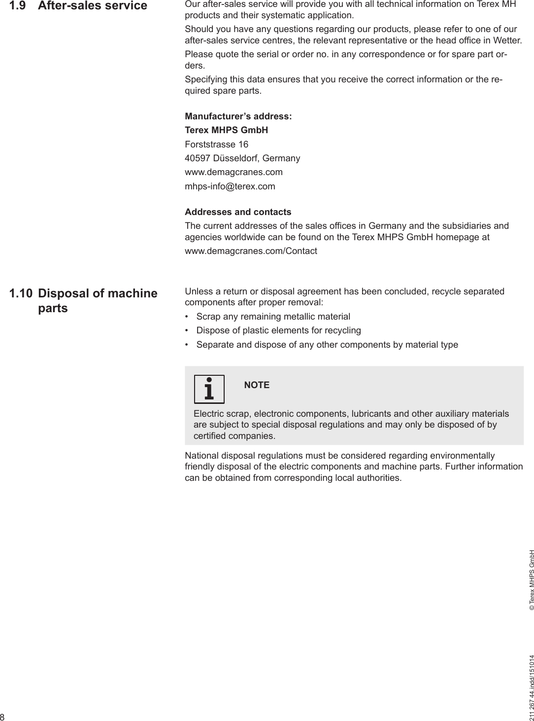 8211 267 44.indd/151014    © Terex MHPS GmbH1.9 After-sales service Our after-sales service will provide you with all technical information on Terex MH products and their systematic application. Should you have any questions regarding our products, please refer to one of our after-sales service centres, the relevant representative or the head office in Wetter.Please quote the serial or order no. in any correspondence or for spare part or-ders. Specifying this data ensures that you receive the correct information or the re-quired spare parts.Manufacturer’s address:Terex MHPS GmbHForststrasse 1640597 Düsseldorf, Germanywww.demagcranes.commhps-info@terex.comAddresses and contactsThe current addresses of the sales offices in Germany and the subsidiaries and agencies worldwide can be found on the Terex MHPS GmbH homepage at www.demagcranes.com/ContactUnless a return or disposal agreement has been concluded, recycle separated components after proper removal:•  Scrap any remaining metallic material•  Dispose of plastic elements for recycling•  Separate and dispose of any other components by material typeNOTEElectric scrap, electronic components, lubricants and other auxiliary materials are subject to special disposal regulations and may only be disposed of by certified companies.iNational disposal regulations must be considered regarding environmentally friendly disposal of the electric components and machine parts. Further information can be obtained from corresponding local authorities.1.10  Disposal of machine parts