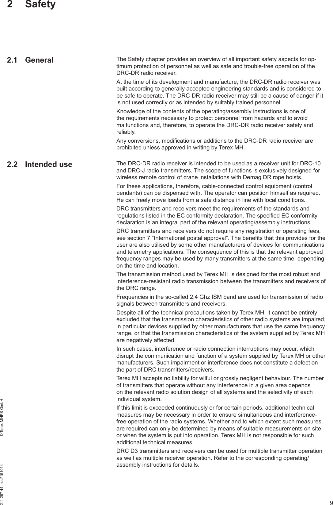 9211 267 44.indd/151014    © Terex MHPS GmbHThe Safety chapter provides an overview of all important safety aspects for op-timum protection of personnel as well as safe and trouble-free operation of the DRC-DR radio receiver.At the time of its development and manufacture, the DRC-DR radio receiver was built according to generally accepted engineering standards and is considered to be safe to operate. The DRC-DR radio receiver may still be a cause of danger if it is not used correctly or as intended by suitably trained personnel.Knowledge of the contents of the operating/assembly instructions is one of the requirements necessary to protect personnel from hazards and to avoid malfunctions and, therefore, to operate the DRC-DR radio receiver safely and reliably.Any conversions, modifications or additions to the DRC-DR radio receiver are prohibited unless approved in writing by Terex MH.The DRC-DR radio receiver is intended to be used as a receiver unit for DRC-10 and DRC-J radio transmitters. The scope of functions is exclusively designed for wireless remote control of crane installations with Demag DR rope hoists.For these applications, therefore, cable-connected control equipment (control pendants) can be dispensed with. The operator can position himself as required. He can freely move loads from a safe distance in line with local conditions. DRC transmitters and receivers meet the requirements of the standards and regulations listed in the EC conformity declaration. The specified EC conformity declaration is an integral part of the relevant operating/assembly instructions.DRC transmitters and receivers do not require any registration or operating fees, see section 7 “International postal approval”. The benefits that this provides for the user are also utilised by some other manufacturers of devices for communications and telemetry applications. The consequence of this is that the relevant approved frequency ranges may be used by many transmitters at the same time, depending on the time and location.The transmission method used by Terex MH is designed for the most robust and interference-resistant radio transmission between the transmitters and receivers of the DRC range.Frequencies in the so-called 2,4 Ghz ISM band are used for transmission of radio signals between transmitters and receivers.Despite all of the technical precautions taken by Terex MH, it cannot be entirely excluded that the transmission characteristics of other radio systems are impaired, in particular devices supplied by other manufacturers that use the same frequency range, or that the transmission characteristics of the system supplied by Terex MH are negatively affected.In such cases, interference or radio connection interruptions may occur, which disrupt the communication and function of a system supplied by Terex MH or other manufacturers. Such impairment or interference does not constitute a defect on the part of DRC transmitters/receivers. Terex MH accepts no liability for wilful or grossly negligent behaviour. The number of transmitters that operate without any interference in a given area depends on the relevant radio solution design of all systems and the selectivity of each individual system. If this limit is exceeded continuously or for certain periods, additional technical measures may be necessary in order to ensure simultaneous and interference-free operation of the radio systems. Whether and to which extent such measures are required can only be determined by means of suitable measurements on site or when the system is put into operation. Terex MH is not responsible for such additional technical measures.DRC D3 transmitters and receivers can be used for multiple transmitter operation as well as multiple receiver operation. Refer to the corresponding operating/assembly instructions for details.2 Safety2.1 General2.2 Intended use