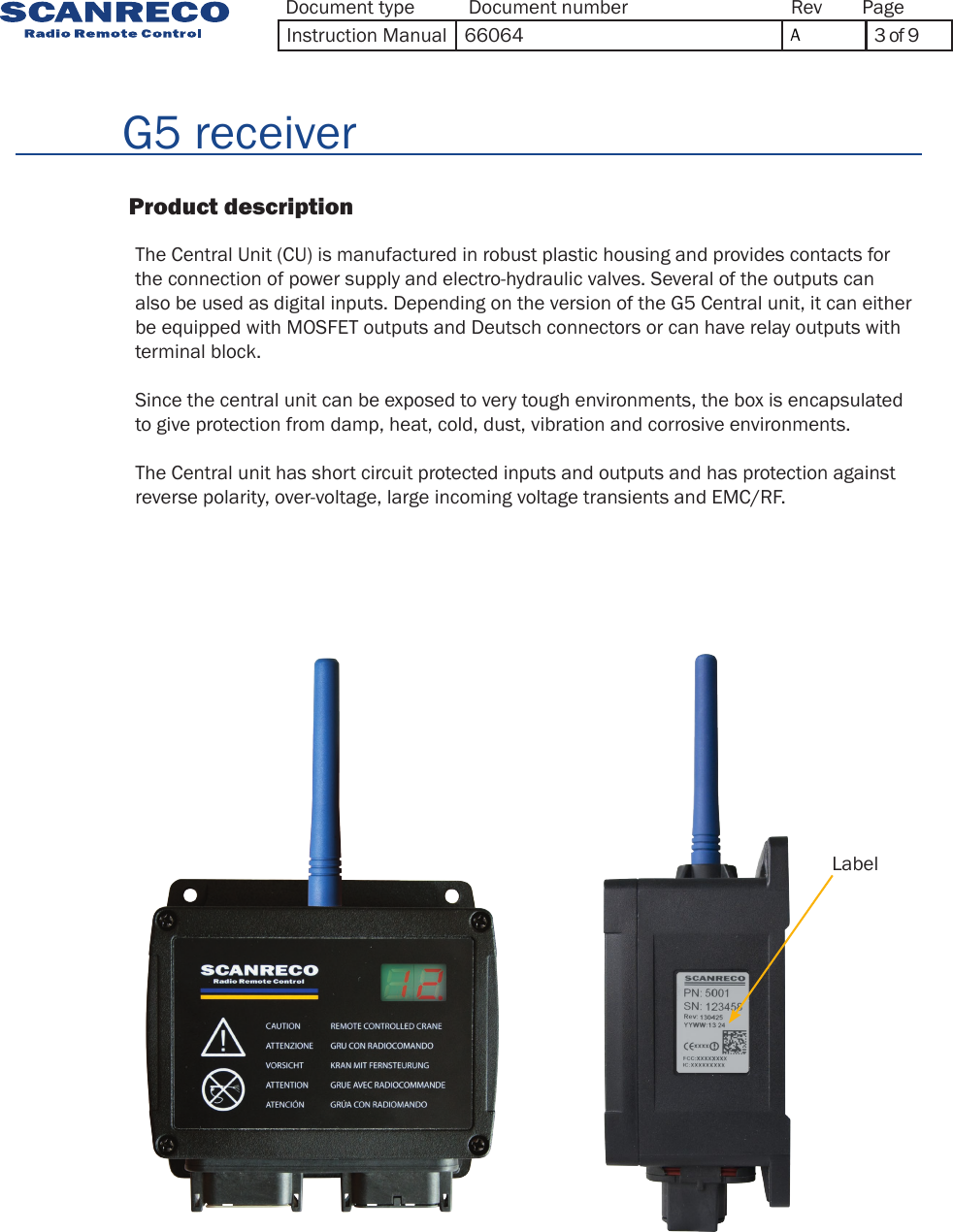          G5 receiver                          Product description      The Central Unit (CU) is manufactured in robust plastic housing and provides contacts for the connection of power supply and electro-hydraulic valves. Several of the outputs can also be used as digital inputs. Depending on the version of the G5 Central unit, it can either be equipped with MOSFET outputs and Deutsch connectors or can have relay outputs with terminal block.Since the central unit can be exposed to very tough environments, the box is encapsulated to give protection from damp, heat, cold, dust, vibration and corrosive environments.The Central unit has short circuit protected inputs and outputs and has protection against reverse polarity, over-voltage, large incoming voltage transients and EMC/RF.LabelDocument type Document number PageRevInstruction Manual 66064 A3 of 9