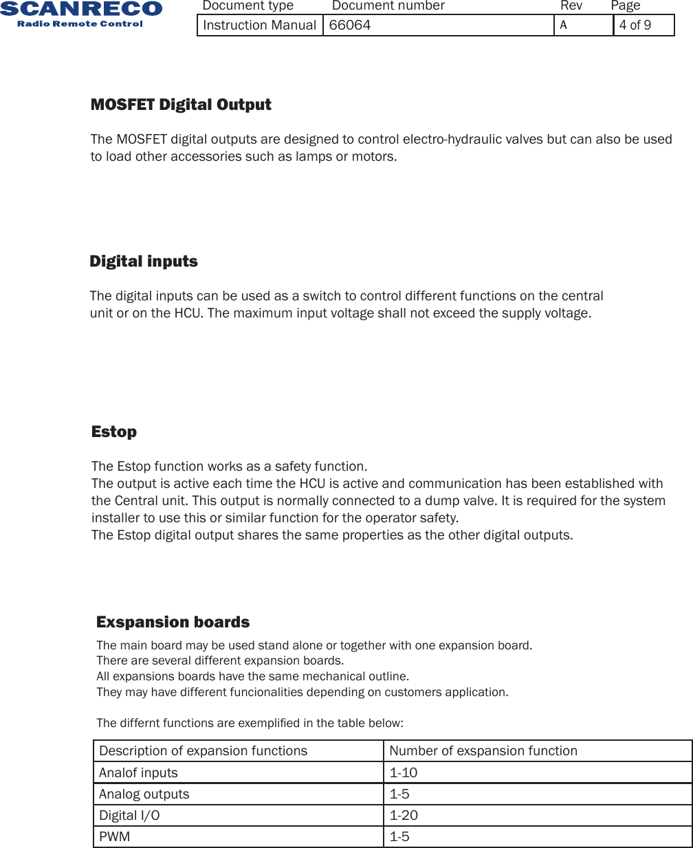                    MOSFET Digital Output                 The MOSFET digital outputs are designed to control electro-hydraulic valves but can also be used to load other accessories such as lamps or motors.                    Digital inputs                    Estop    The digital inputs can be used as a switch to control different functions on the central unit or on the HCU. The maximum input voltage shall not exceed the supply voltage. The Estop function works as a safety function.The output is active each time the HCU is active and communication has been established withthe Central unit. This output is normally connected to a dump valve. It is required for the systeminstaller to use this or similar function for the operator safety.The Estop digital output shares the same properties as the other digital outputs.Exspansion boardsDescription of expansion functions Number of exspansion functionAnalof inputs 1-10Analog outputs 1-5Digital I/O 1-20PWM 1-5The main board may be used stand alone or together with one expansion board.There are several different expansion boards.All expansions boards have the same mechanical outline. They may have different funcionalities depending on customers application.The differnt functions are exemplied in the table below:Document type Document number PageRevInstruction Manual 66064 A4 of 9