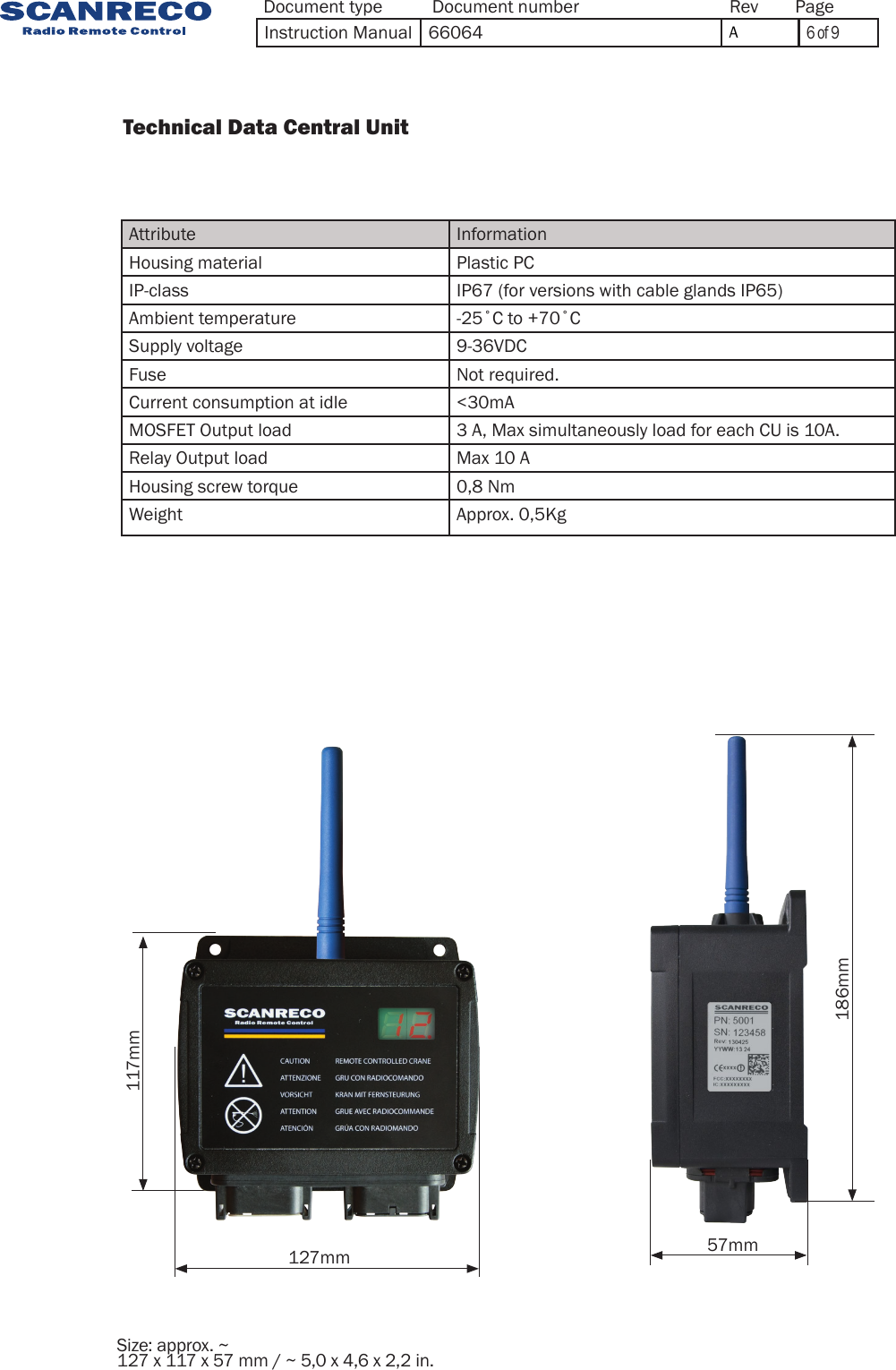 127mm 57mm186mm117mmSize: approx. ~ 127 x 117 x 57 mm / ~ 5,0 x 4,6 x 2,2 in.          Technical Data Central Unit                 Attribute InformationHousing material Plastic PCIP-class IP67 (for versions with cable glands IP65)Ambient temperature -25˚C to +70˚CSupply voltage 9-36VDCFuse Not required.Current consumption at idle &lt;30mAMOSFET Output load 3 A, Max simultaneously load for each CU is 10A.Relay Output load Max 10 AHousing screw torque 0,8 NmWeight Approx. 0,5KgDocument type Document number PageRevInstruction Manual 66064 A6 of 9