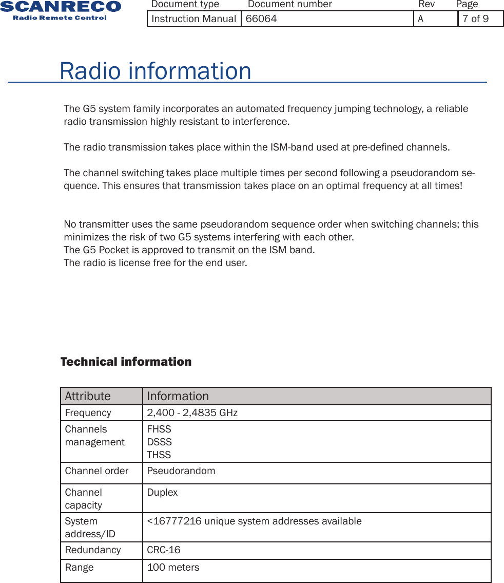 Attribute InformationFrequency 2,400  - 2,4835 GHzChannels managementFHSSDSSSTHSSChannel order PseudorandomChannel capacityDuplexSystem address/ID&lt;16777216 unique system addresses availableRedundancy CRC-16Range 100 meters                Technical information              The G5 system family incorporates an automated frequency jumping technology, a reliable radio transmission highly resistant to interference.The radio transmission takes place within the ISM-band used at pre-dened channels.The channel switching takes place multiple times per second following a pseudorandom se-quence. This ensures that transmission takes place on an optimal frequency at all times!No transmitter uses the same pseudorandom sequence order when switching channels; this minimizes the risk of two G5 systems interfering with each other.The G5 Pocket is approved to transmit on the ISM band. The radio is license free for the end user.        Radio informationDocument type Document number PageRevInstruction Manual 66064 A7 of 9