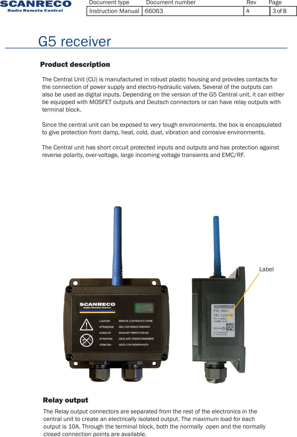          G5 receiver                          Product description      The Central Unit (CU) is manufactured in robust plastic housing and provides contacts for the connection of power supply and electro-hydraulic valves. Several of the outputs can also be used as digital inputs. Depending on the version of the G5 Central unit, it can either be equipped with MOSFET outputs and Deutsch connectors or can have relay outputs with terminal block.Since the central unit can be exposed to very tough environments, the box is encapsulated to give protection from damp, heat, cold, dust, vibration and corrosive environments.The Central unit has short circuit protected inputs and outputs and has protection against reverse polarity, over-voltage, large incoming voltage transients and EMC/RF.Label         Relay output                  The Relay output connectors are separated from the rest of the electronics in thecentral unit to create an electrically isolated output. The maximum load for eachoutput is 10A. Through the terminal block, both the normally  open and the normallyclosed connection points are available.Document type Document number PageRevInstruction Manual 66063 A3 of 8