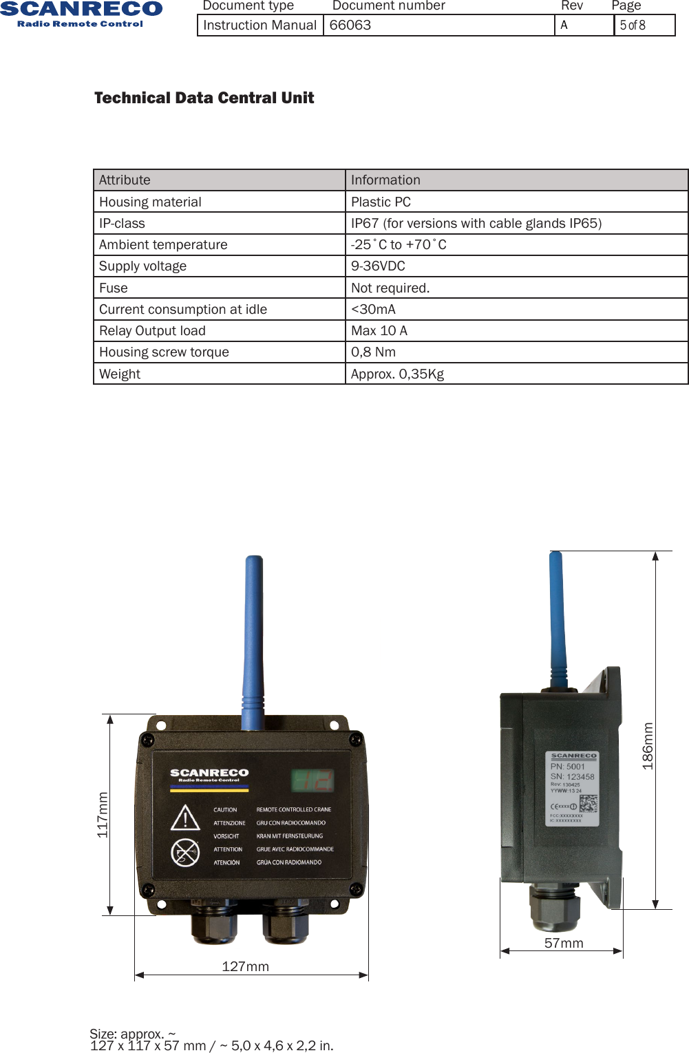 127mm57mm186mm117mmSize: approx. ~ 127 x 117 x 57 mm / ~ 5,0 x 4,6 x 2,2 in.          Technical Data Central Unit                 Attribute InformationHousing material Plastic PCIP-class IP67 (for versions with cable glands IP65)Ambient temperature -25˚C to +70˚CSupply voltage 9-36VDCFuse Not required.Current consumption at idle &lt;30mARelay Output load Max 10 AHousing screw torque 0,8 NmWeight Approx. 0,35KgDocument type Document number PageRevInstruction Manual 66063 A5 of 8