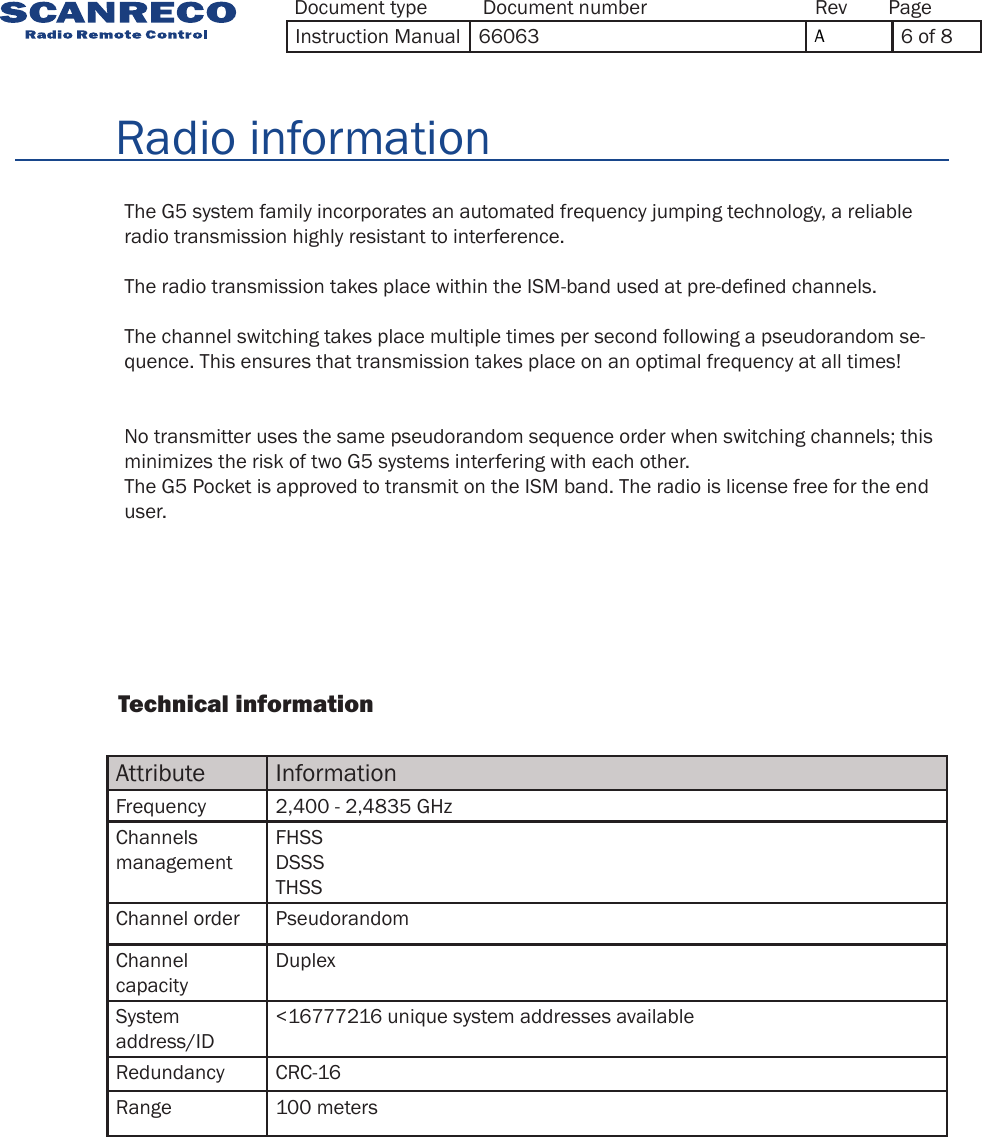 Attribute InformationFrequency 2,400  - 2,4835 GHzChannels managementFHSSDSSSTHSSChannel order PseudorandomChannel capacityDuplexSystem address/ID&lt;16777216 unique system addresses availableRedundancy CRC-16Range 100 meters                Technical information              The G5 system family incorporates an automated frequency jumping technology, a reliable radio transmission highly resistant to interference.The radio transmission takes place within the ISM-band used at pre-dened channels.The channel switching takes place multiple times per second following a pseudorandom se-quence. This ensures that transmission takes place on an optimal frequency at all times!No transmitter uses the same pseudorandom sequence order when switching channels; this minimizes the risk of two G5 systems interfering with each other.The G5 Pocket is approved to transmit on the ISM band. The radio is license free for the end user.        Radio informationDocument type Document number PageRevInstruction Manual 66063 A6 of 8