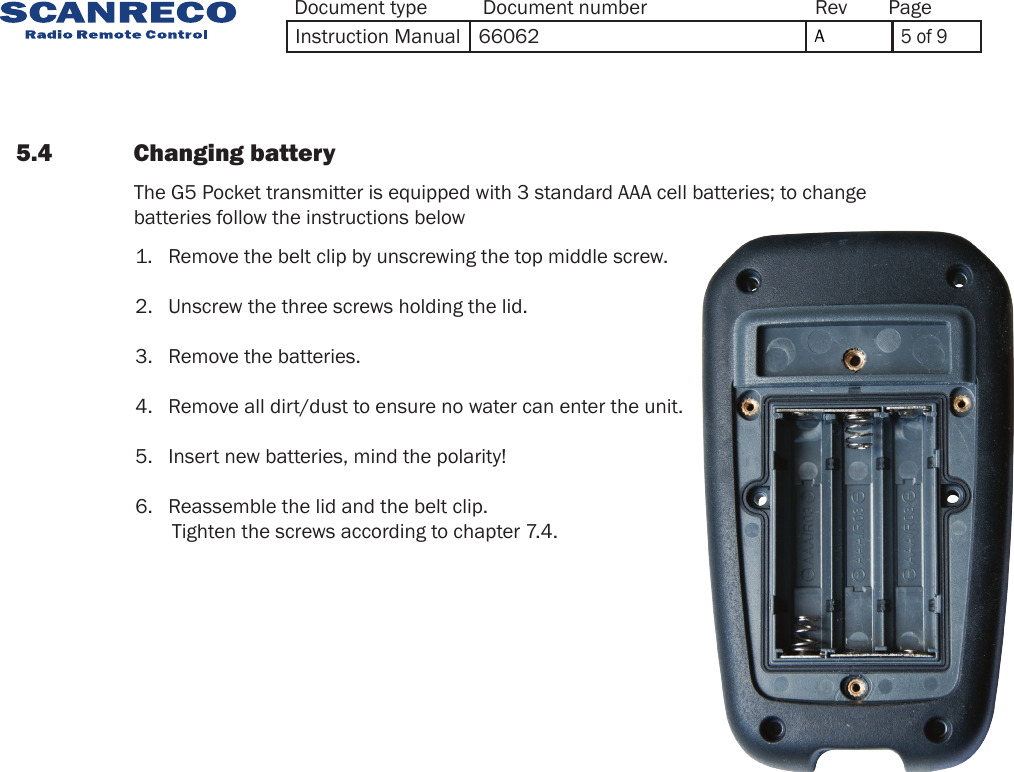 5.4             Changing battery             The G5 Pocket transmitter is equipped with 3 standard AAA cell batteries; to change batteries follow the instructions below1.   Remove the belt clip by unscrewing the top middle screw.2.   Unscrew the three screws holding the lid.3.   Remove the batteries.4.   Remove all dirt/dust to ensure no water can enter the unit.5.   Insert new batteries, mind the polarity!6.   Reassemble the lid and the belt clip.        Tighten the screws according to chapter 7.4.Document type Document number PageRevInstruction Manual 66062 A5 of 9