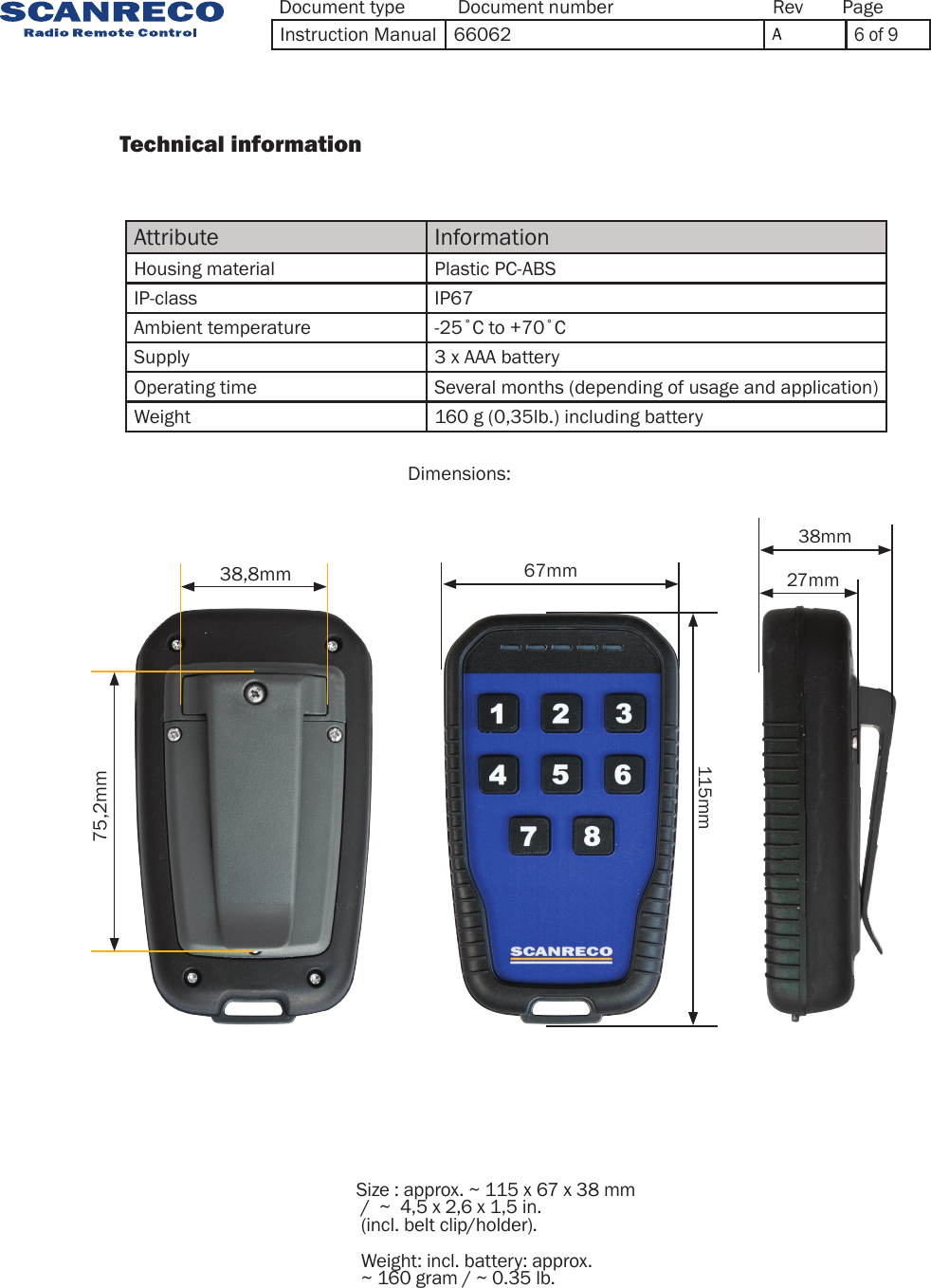 38,8mm75,2mm38mm27mm115mm67mmAttribute InformationHousing material Plastic PC-ABSIP-class IP67Ambient temperature -25˚C to +70˚CSupply 3 x AAA batteryOperating time Several months (depending of usage and application)Weight 160 g (0,35lb.) including batteryDimensions:                  Technical information                 Size : approx. ~ 115 x 67 x 38 mm  /  ~  4,5 x 2,6 x 1,5 in. (incl. belt clip/holder). Weight: incl. battery: approx.  ~ 160 gram / ~ 0.35 lb.Document type Document number PageRevInstruction Manual 66062 A6 of 9