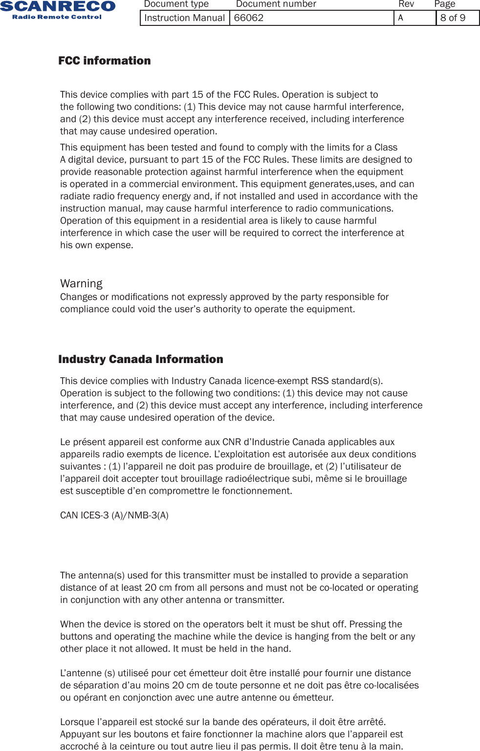 This equipment has been tested and found to comply with the limits for a Class A digital device, pursuant to part 15 of the FCC Rules. These limits are designed to provide reasonable protection against harmful interference when the equipment is operated in a commercial environment. This equipment generates,uses, and can radiate radio frequency energy and, if not installed and used in accordance with the instruction manual, may cause harmful interference to radio communications. Operation of this equipment in a residential area is likely to cause harmful interference in which case the user will be required to correct the interference at his own expense.This device complies with part 15 of the FCC Rules. Operation is subject to the following two conditions: (1) This device may not cause harmful interference, and (2) this device must accept any interference received, including interference that may cause undesired operation.This device complies with Industry Canada licence-exempt RSS standard(s). Operation is subject to the following two conditions: (1) this device may not cause interference, and (2) this device must accept any interference, including interference that may cause undesired operation of the device. Le présent appareil est conforme aux CNR d’Industrie Canada applicables aux appareils radio exempts de licence. L’exploitation est autorisée aux deux conditions suivantes : (1) l’appareil ne doit pas produire de brouillage, et (2) l’utilisateur de l’appareil doit accepter tout brouillage radioélectrique subi, même si le brouillage est susceptible d’en compromettre le fonctionnement.CAN ICES-3 (A)/NMB-3(A)The antenna(s) used for this transmitter must be installed to provide a separationdistance of at least 20 cm from all persons and must not be co-located or operatingin conjunction with any other antenna or transmitter.When the device is stored on the operators belt it must be shut off. Pressing the buttons and operating the machine while the device is hanging from the belt or any other place it not allowed. It must be held in the hand.L’antenne (s) utiliseé pour cet émetteur doit être installé pour fournir une distance de séparation d’au moins 20 cm de toute personne et ne doit pas être co-localisées ou opérant en conjonction avec une autre antenne ou émetteur.Lorsque l’appareil est stocké sur la bande des opérateurs, il doit être arrêté. Appuyant sur les boutons et faire fonctionner la machine alors que l’appareil est accroché à la ceinture ou tout autre lieu il pas permis. Il doit être tenu à la main.Changes or modications not expressly approved by the party responsible for compliance could void the user’s authority to operate the equipment.Warning                FCC information                             Industry Canada Information            Document type Document number PageRevInstruction Manual 66062 A8 of 9