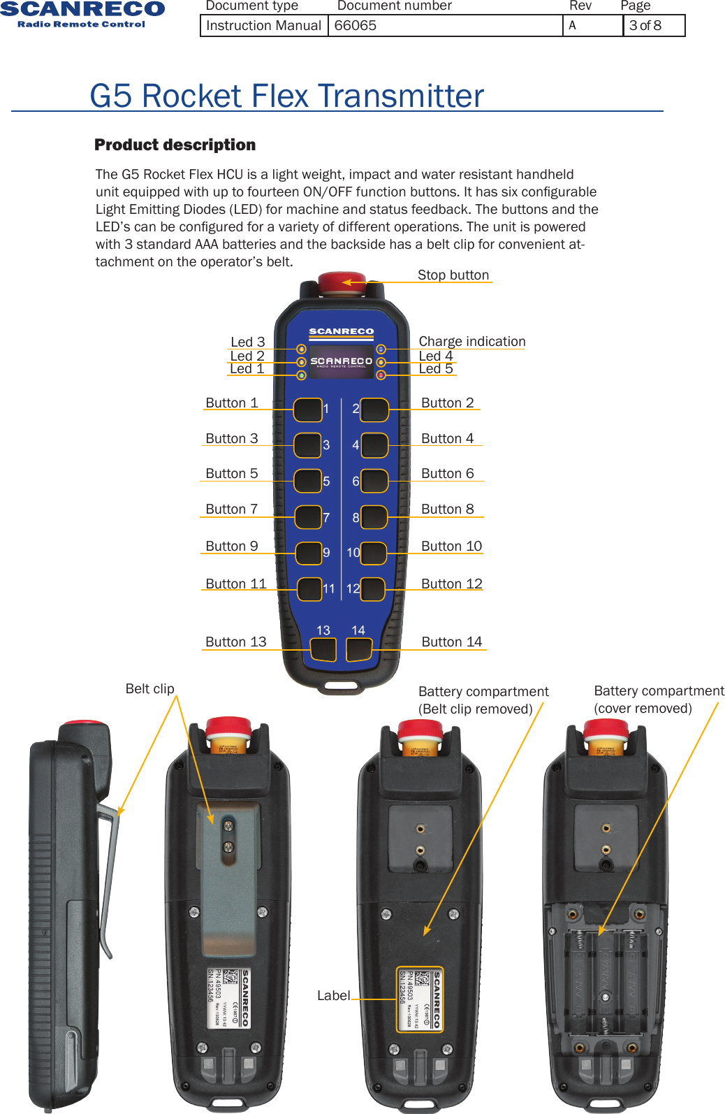                    Product description                          G5 Rocket Flex TransmitterThe G5 Rocket Flex HCU is a light weight, impact and water resistant handheld unit equipped with up to fourteen ON/OFF function buttons. It has six congurable Light Emitting Diodes (LED) for machine and status feedback. The buttons and the LED’s can be congured for a variety of different operations. The unit is powered with 3 standard AAA batteries and the backside has a belt clip for convenient at-tachment on the operator’s belt.Belt clip Battery compartment(Belt clip removed)Battery compartment(cover removed)LabelCharge indicationStop buttonButton 1 Button 2Button 3 Button 4Button 5 Button 6Button 7 Button 8Button 9 Button 10Button 11 Button 12Button 13 Button 14Led 3Led 2 Led 4Led 1 Led 5Document type Document number PageRevInstruction Manual 66065 A3 of 8