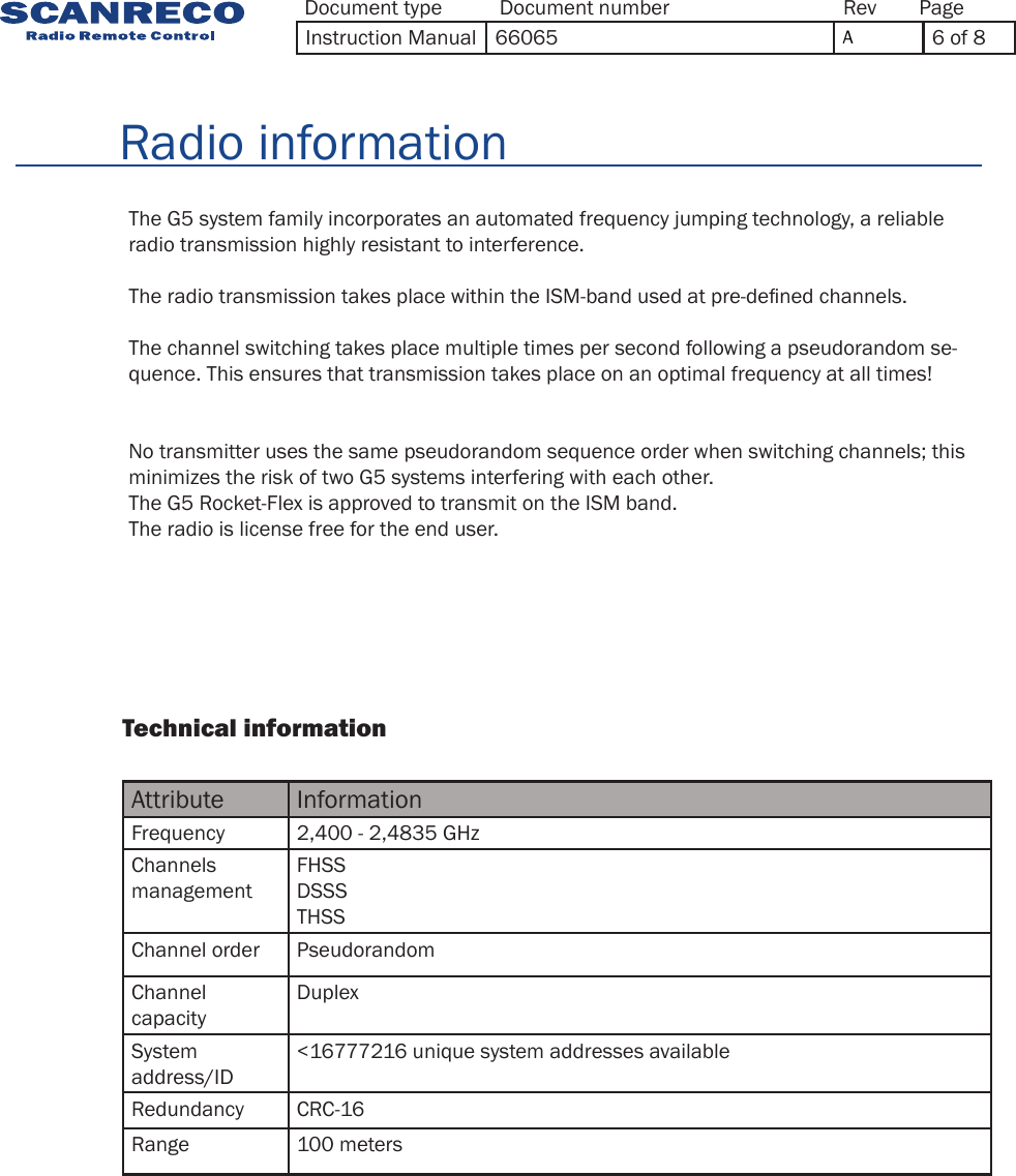 Attribute InformationFrequency 2,400  - 2,4835 GHzChannels managementFHSSDSSSTHSSChannel order PseudorandomChannel capacityDuplexSystem address/ID&lt;16777216 unique system addresses availableRedundancy CRC-16Range 100 meters                Technical information              The G5 system family incorporates an automated frequency jumping technology, a reliable radio transmission highly resistant to interference.The radio transmission takes place within the ISM-band used at pre-dened channels.The channel switching takes place multiple times per second following a pseudorandom se-quence. This ensures that transmission takes place on an optimal frequency at all times!No transmitter uses the same pseudorandom sequence order when switching channels; this minimizes the risk of two G5 systems interfering with each other.The G5 Rocket-Flex is approved to transmit on the ISM band. The radio is license free for the end user.        Radio informationDocument type Document number PageRevInstruction Manual 66065 A6 of 8