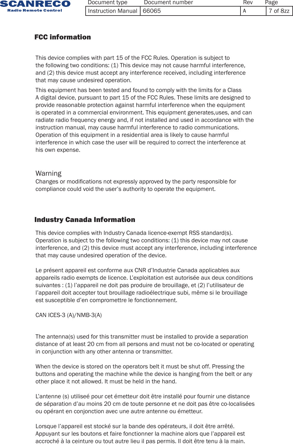 Document type Document number PageRevInstruction Manual 66065  A7 of 8zzThis equipment has been tested and found to comply with the limits for a Class A digital device, pursuant to part 15 of the FCC Rules. These limits are designed to provide reasonable protection against harmful interference when the equipment is operated in a commercial environment. This equipment generates,uses, and can radiate radio frequency energy and, if not installed and used in accordance with the instruction manual, may cause harmful interference to radio communications. Operation of this equipment in a residential area is likely to cause harmful interference in which case the user will be required to correct the interference at his own expense.This device complies with part 15 of the FCC Rules. Operation is subject to the following two conditions: (1) This device may not cause harmful interference, and (2) this device must accept any interference received, including interference that may cause undesired operation.This device complies with Industry Canada licence-exempt RSS standard(s). Operation is subject to the following two conditions: (1) this device may not cause interference, and (2) this device must accept any interference, including interference that may cause undesired operation of the device. Le présent appareil est conforme aux CNR d’Industrie Canada applicables aux appareils radio exempts de licence. L’exploitation est autorisée aux deux conditions suivantes : (1) l’appareil ne doit pas produire de brouillage, et (2) l’utilisateur de l’appareil doit accepter tout brouillage radioélectrique subi, même si le brouillage est susceptible d’en compromettre le fonctionnement.CAN ICES-3 (A)/NMB-3(A)The antenna(s) used for this transmitter must be installed to provide a separationdistance of at least 20 cm from all persons and must not be co-located or operatingin conjunction with any other antenna or transmitter.When the device is stored on the operators belt it must be shut off. Pressing the buttons and operating the machine while the device is hanging from the belt or any other place it not allowed. It must be held in the hand.L’antenne (s) utiliseé pour cet émetteur doit être installé pour fournir une distance de séparation d’au moins 20 cm de toute personne et ne doit pas être co-localisées ou opérant en conjonction avec une autre antenne ou émetteur.Lorsque l’appareil est stocké sur la bande des opérateurs, il doit être arrêté. Appuyant sur les boutons et faire fonctionner la machine alors que l’appareil est accroché à la ceinture ou tout autre lieu il pas permis. Il doit être tenu à la main.Changes or modications not expressly approved by the party responsible for compliance could void the user’s authority to operate the equipment.Warning                FCC information                             Industry Canada Information            