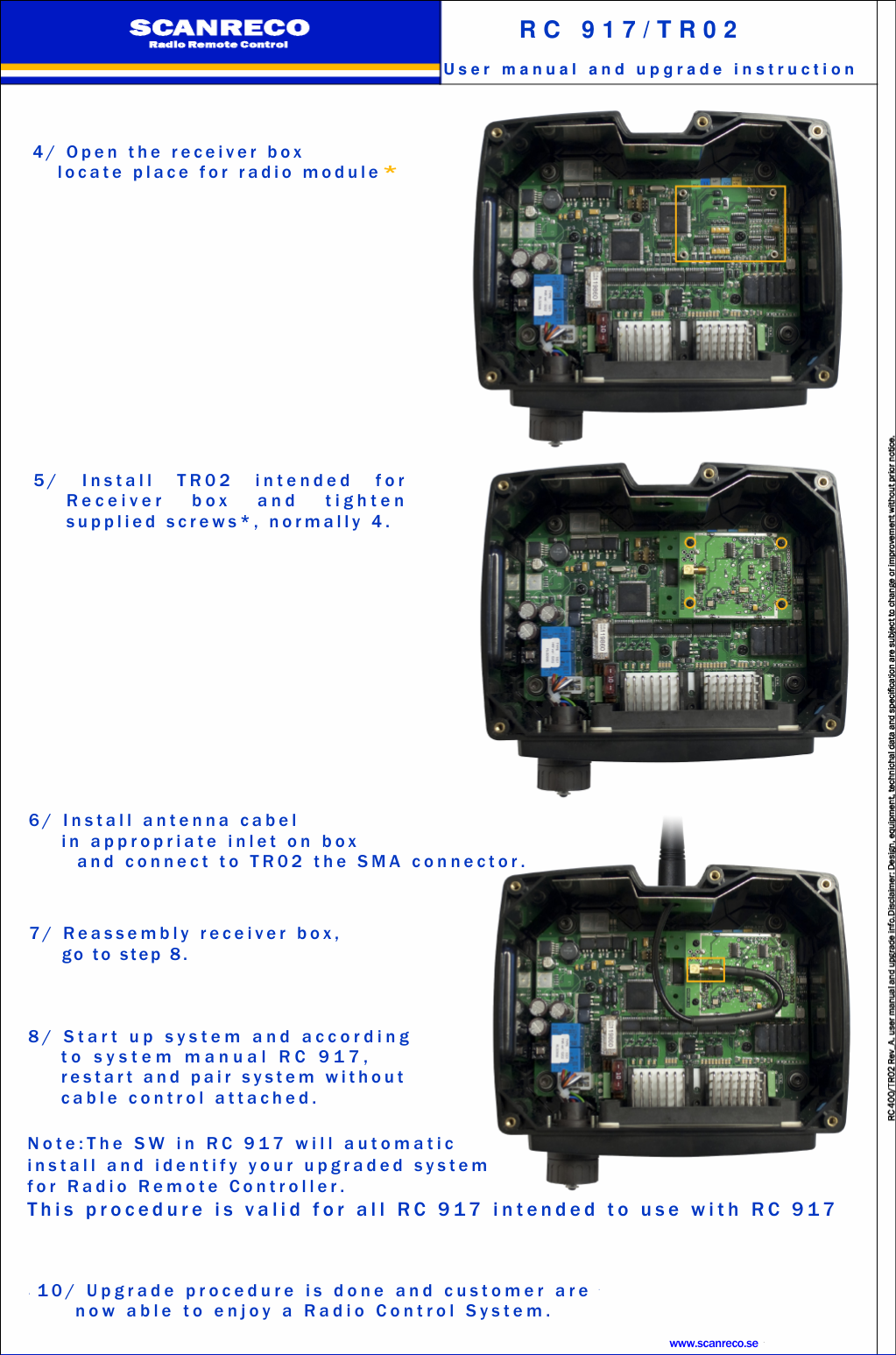 4 / O p e n t h e r e c e i v e r b o xl o c a t e p l a c e f o r r a d i o m o d u l e*5 / I n s t a l l T R 0 2 i n t e n d e d f o rR e c e i v e r b o x a n d t i g h t e ns u p p l i e d s c r e w s * , n o r m a l l y 4 .6 / I n s t a l l a n t e n n a c a b e li n a p p r o p r i a t e i n l e t o n b o xa n d c o n n e c t t o T R 0 2 t h e S M A c o nn e c t o r .7 / R e a s s e m b l y r e c e i v e r b o x ,g o t o s t e p 8 .8 / S t a r t u p s y s t e m a n d a c c o r d i n gt o s y s t e m m a n u a l R C 9 1 7 ,r e s t a r t a n d p a i r s y s t e m w i t h o u tc a b l e c o n t r o l a t t a c h e d .N o t e : T h e S W i n R C 9 1 7 w i l l a u t o m a t i ci n s t a l l a n d i d e n t i f y y o u r u p g r a d e d s y s t e mf o r R a d i o R e m o t e C o n t r o l l e r .T h i s p r o c e d u r e i s v a l i d f o r a l l R C 9 1 7 i n t e n d e d t o u s e w i t h R C 9 1 71 0 / U p g r a d e p r o c e d u r e i s d o n e a n d c u s t o m e r a r en o w a b l e t o e n j o y a R a d i o C o n t r o l S y s t e m .www.scanreco.seR C 9 1 7 / T R 0 2U s e r m a n u a l a n d u p g r a d e i n s t r u c t i o n