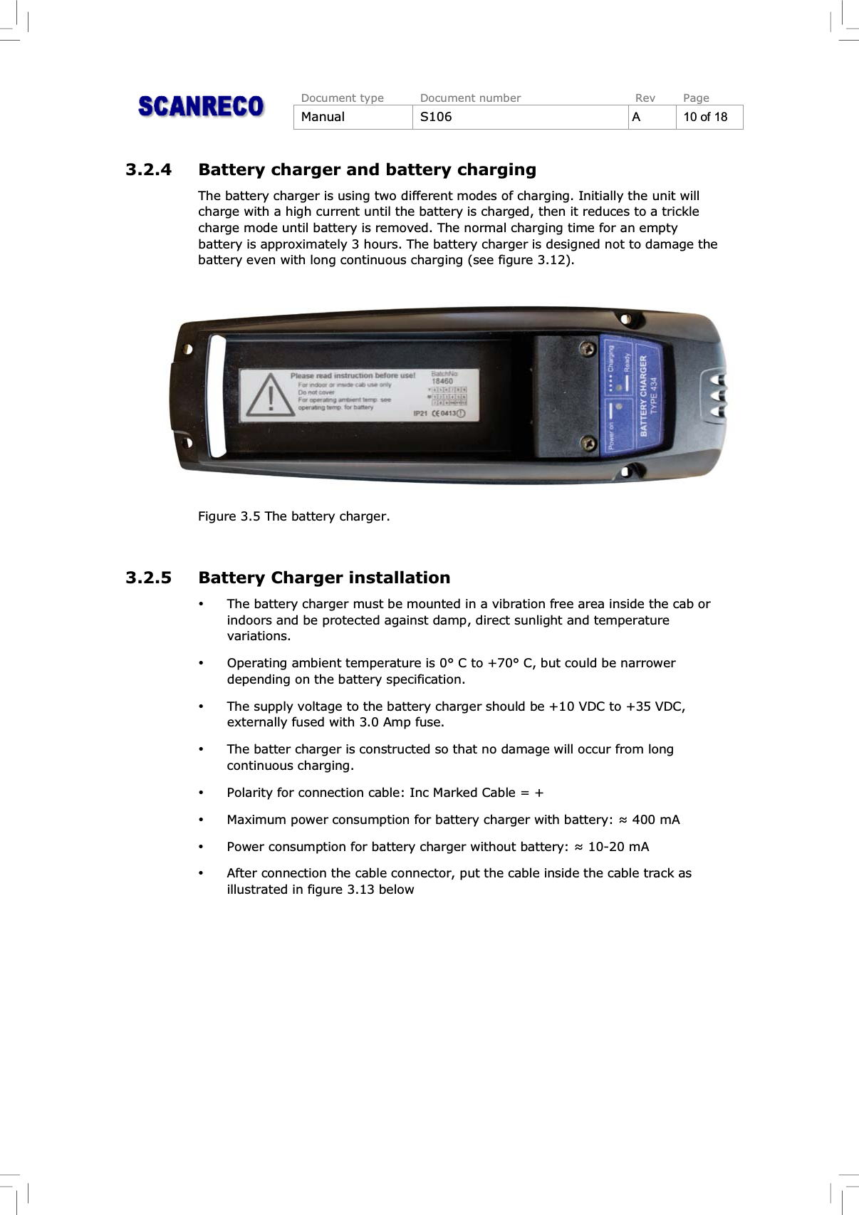 Document type Document number Rev PageManual S106 A10of183.2.4 Battery charger and battery chargingThe battery charger is using two different modes of charging. Initially the unit willcharge with a high current until the battery is charged, then it reduces to a tricklecharge mode until battery is removed. The normal charging time for an emptybattery is approximately 3 hours. The battery charger is designed not to damage thebattery even with long continuous charging (see figure 3.12).Figure 3.5 The battery charger.3.2.5 Battery Charger installation%The battery charger must be mounted in a vibration free area inside the cab orindoors and be protected against damp, direct sunlight and temperaturevariations.%Operating ambient temperature is 0° C to +70° C, but could be narrowerdepending on the battery specification.%The supply voltage to the battery charger should be +10 VDC to +35 VDC,externally fused with 3.0 Amp fuse.%The batter charger is constructed so that no damage will occur from longcontinuous charging.%Polarity for connection cable: Inc Marked Cable = +%Maximum power consumption for battery charger with battery: 400 mA%Power consumption for battery charger without battery: 10-20 mA%After connection the cable connector, put the cable inside the cable track asillustrated in figure 3.13 below