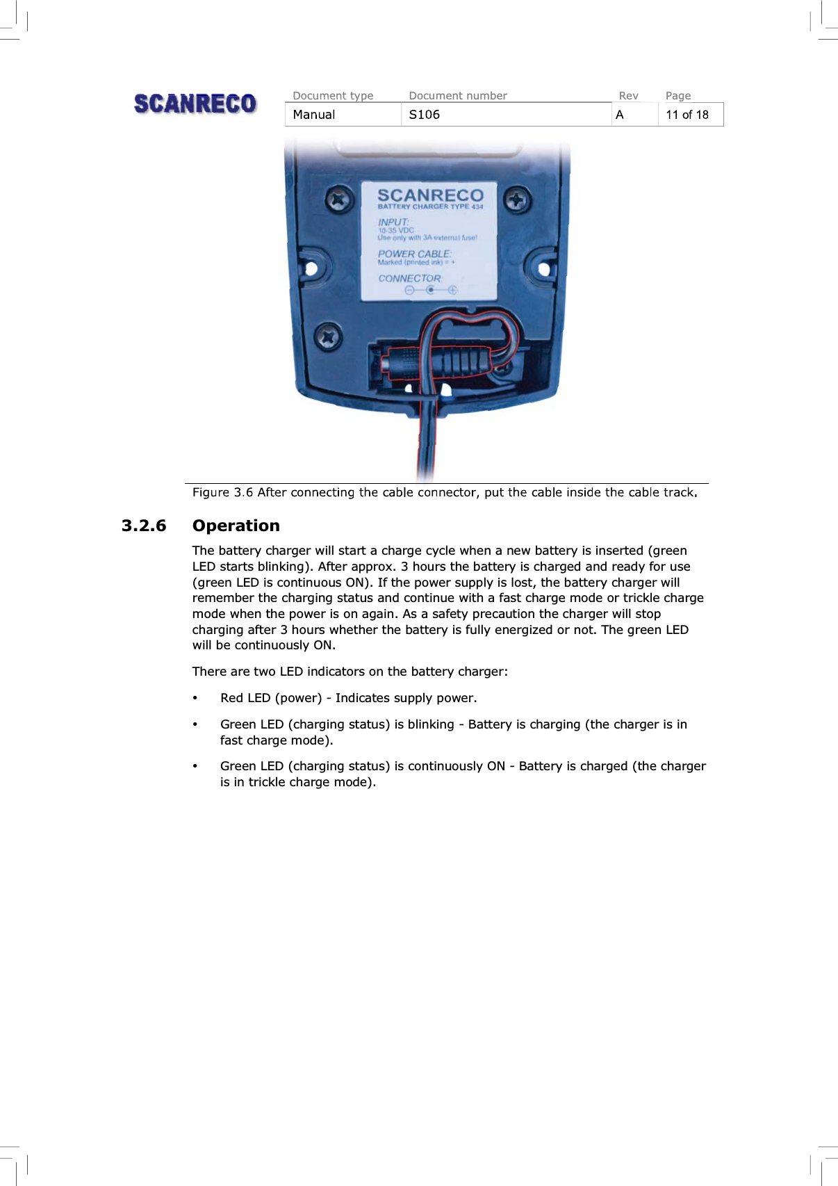 Document type Document number Rev PageManual S106 A11of18Figure 3.6 After connecting the cable connector, put the cable inside the cable track.3.2.6 OperationThe battery charger will start a charge cycle when a new battery is inserted (greenLED starts blinking). After approx. 3 hours the battery is charged and ready for use(green LED is continuous ON). If the power supply is lost, the battery charger willremember the charging status and continue with a fast charge mode or trickle chargemode when the power is on again. As a safety precaution the charger will stopcharging after 3 hours whether the battery is fully energized or not. The green LEDwill be continuously ON.There are two LED indicators on the battery charger:%Red LED (power) - Indicates supply power.%Green LED (charging status) is blinking - Battery is charging (the charger is infast charge mode).%Green LED (charging status) is continuously ON - Battery is charged (the chargeris in trickle charge mode).