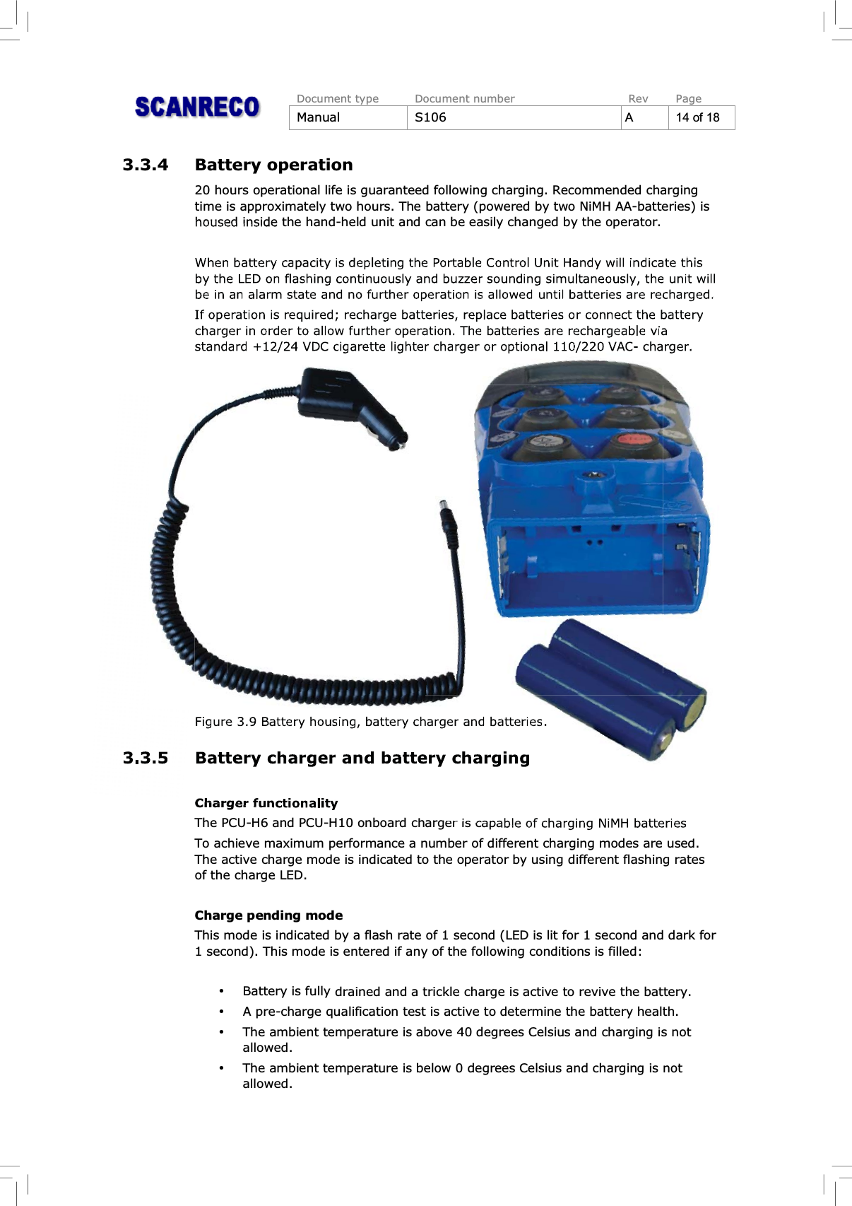 Document type Document number Rev PageManual S106 A14of183.3.4 Battery operation20 hours operational life is guaranteed following charging. Recommended chargingtime is approximately two hours. The battery (powered by two NiMH AA-batteries) ishoused inside the hand-held unit and can be easily changed by the operator.When battery capacity is depleting the Portable Control Unit Handy will indicate thisby the LED on flashing continuously and buzzer sounding simultaneously, the unit willbe in an alarm state and no further operation is allowed until batteries are recharged.If operation is required; recharge batteries, replace batteries or connect the batterycharger in order to allow further operation. The batteries are rechargeable viastandard +12/24 VDC cigarette lighter charger or optional 110/220 VAC- charger.Figure 3.9 Battery housing, battery charger and batteries.3.3.5 Battery charger and battery chargingCharger functionalityThe PCU-H6 and PCU-H10 onboard charger is capable of charging NiMH batteriesTo achieve maximum performance a number of different charging modes are used.The active charge mode is indicated to the operator by using different flashing ratesof the charge LED.Charge pending modeThis mode is indicated by a flash rate of 1 second (LED is lit for 1 second and dark for1 second). This mode is entered if any of the following conditions is filled:%Battery is fully drained and a trickle charge is active to revive the battery.%A pre-charge qualification test is active to determine the battery health.%The ambient temperature is above 40 degrees Celsius and charging is notallowed.%The ambient temperature is below 0 degrees Celsius and charging is notallowed.