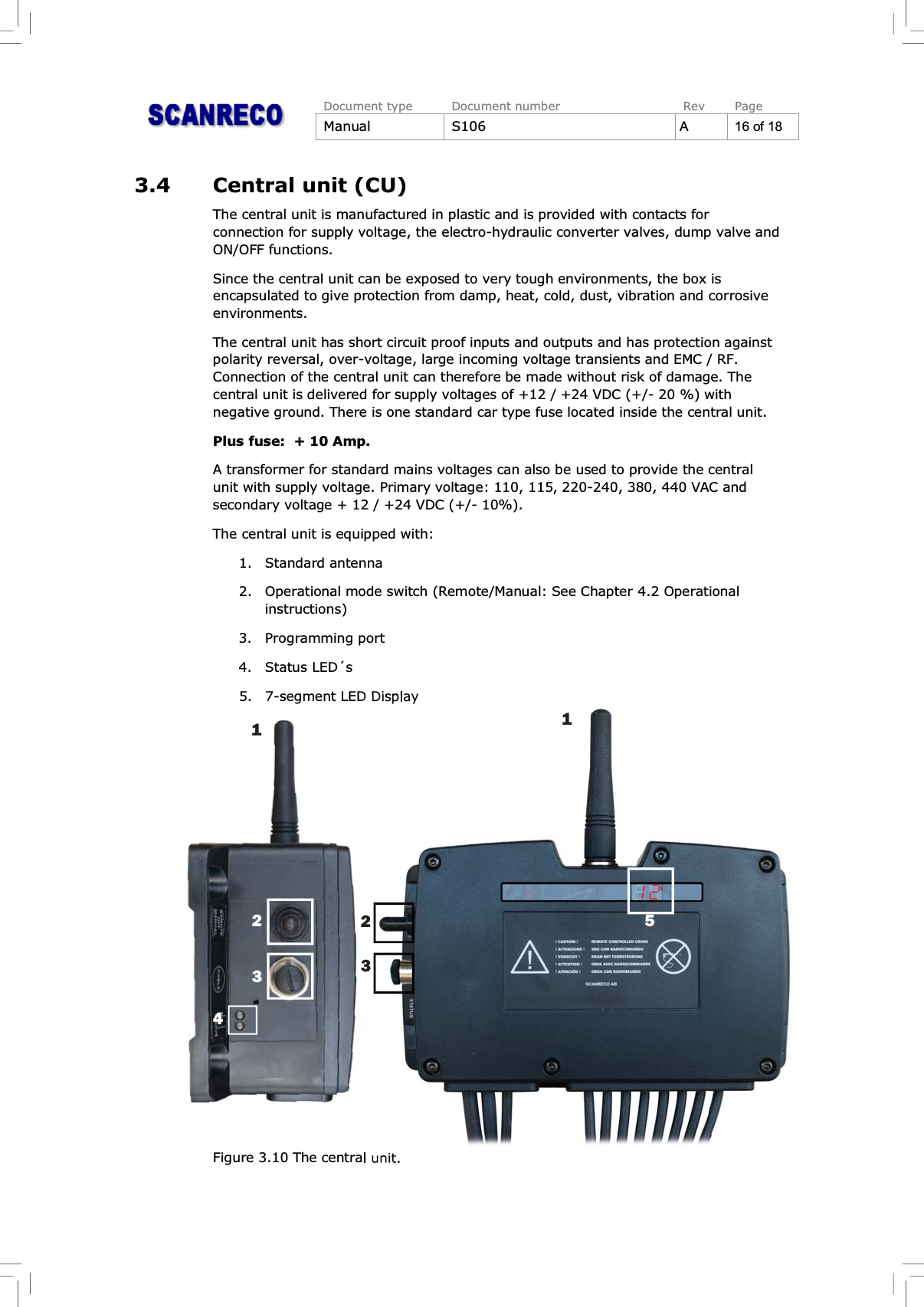 Document type Document number Rev PageManual S106 A16of183.4 Central unit (CU)The central unit is manufactured in plastic and is provided with contacts forconnection for supply voltage, the electro-hydraulic converter valves, dump valve andON/OFF functions.Since the central unit can be exposed to very tough environments, the box isencapsulated to give protection from damp, heat, cold, dust, vibration and corrosiveenvironments.The central unit has short circuit proof inputs and outputs and has protection againstpolarity reversal, over-voltage, large incoming voltage transients and EMC / RF.Connection of the central unit can therefore be made without risk of damage. Thecentral unit is delivered for supply voltages of +12 / +24 VDC (+/- 20 %) withnegative ground. There is one standard car type fuse located inside the central unit.Plus fuse:  + 10 Amp.A transformer for standard mains voltages can also be used to provide the centralunit with supply voltage. Primary voltage: 110, 115, 220-240, 380, 440 VAC andsecondary voltage + 12 / +24 VDC (+/- 10%).The central unit is equipped with:1. Standard antenna2. Operational mode switch (Remote/Manual: See Chapter 4.2 Operationalinstructions)3. Programming port4. Status LED´s5. 7-segment LED DisplayFigure 3.10 The central unit.11234235