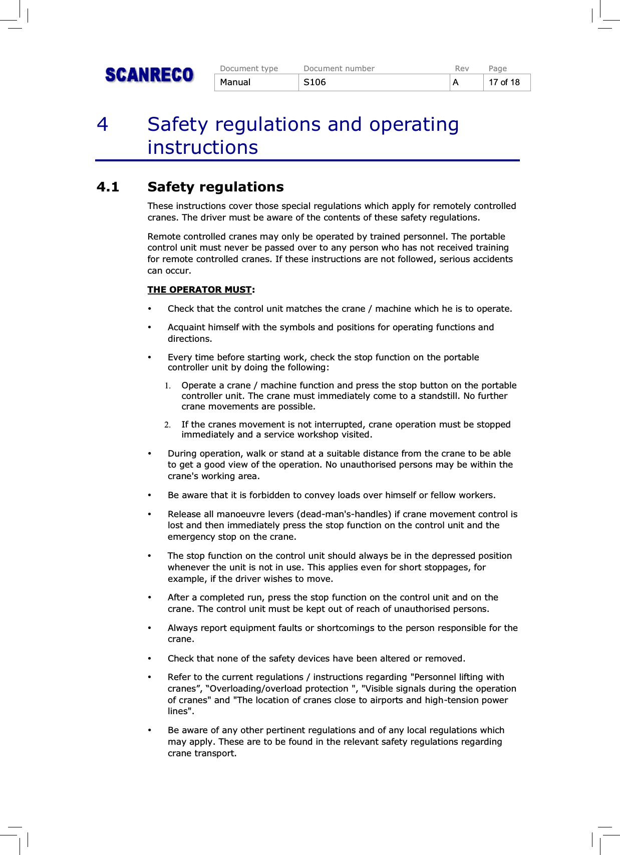 Document type Document number Rev PageManual S106 A17of184 Safety regulations and operatinginstructions4.1 Safety regulationsThese instructions cover those special regulations which apply for remotely controlledcranes. The driver must be aware of the contents of these safety regulations.Remote controlled cranes may only be operated by trained personnel. The portablecontrol unit must never be passed over to any person who has not received trainingfor remote controlled cranes. If these instructions are not followed, serious accidentscan occur.THE OPERATOR MUST:%Check that the control unit matches the crane / machine which he is to operate.%Acquaint himself with the symbols and positions for operating functions anddirections.%Every time before starting work, check the stop function on the portablecontroller unit by doing the following:1. Operate a crane / machine function and press the stop button on the portablecontroller unit. The crane must immediately come to a standstill. No furthercrane movements are possible.2. If the cranes movement is not interrupted, crane operation must be stoppedimmediately and a service workshop visited.%During operation, walk or stand at a suitable distance from the crane to be ableto get a good view of the operation. No unauthorised persons may be within thecrane&apos;s working area.%Be aware that it is forbidden to convey loads over himself or fellow workers.%Release all manoeuvre levers (dead-man&apos;s-handles) if crane movement control islost and then immediately press the stop function on the control unit and theemergency stop on the crane.%The stop function on the control unit should always be in the depressed positionwhenever the unit is not in use. This applies even for short stoppages, forexample, if the driver wishes to move.%After a completed run, press the stop function on the control unit and on thecrane. The control unit must be kept out of reach of unauthorised persons.%Always report equipment faults or shortcomings to the person responsible for thecrane.%Check that none of the safety devices have been altered or removed.%Refer to the current regulations / instructions regarding &quot;Personnel lifting withcranes”, “Overloading/overload protection &quot;, &quot;Visible signals during the operationof cranes&quot; and &quot;The location of cranes close to airports and high-tension powerlines&quot;.%Be aware of any other pertinent regulations and of any local regulations whichmay apply. These are to be found in the relevant safety regulations regardingcrane transport.