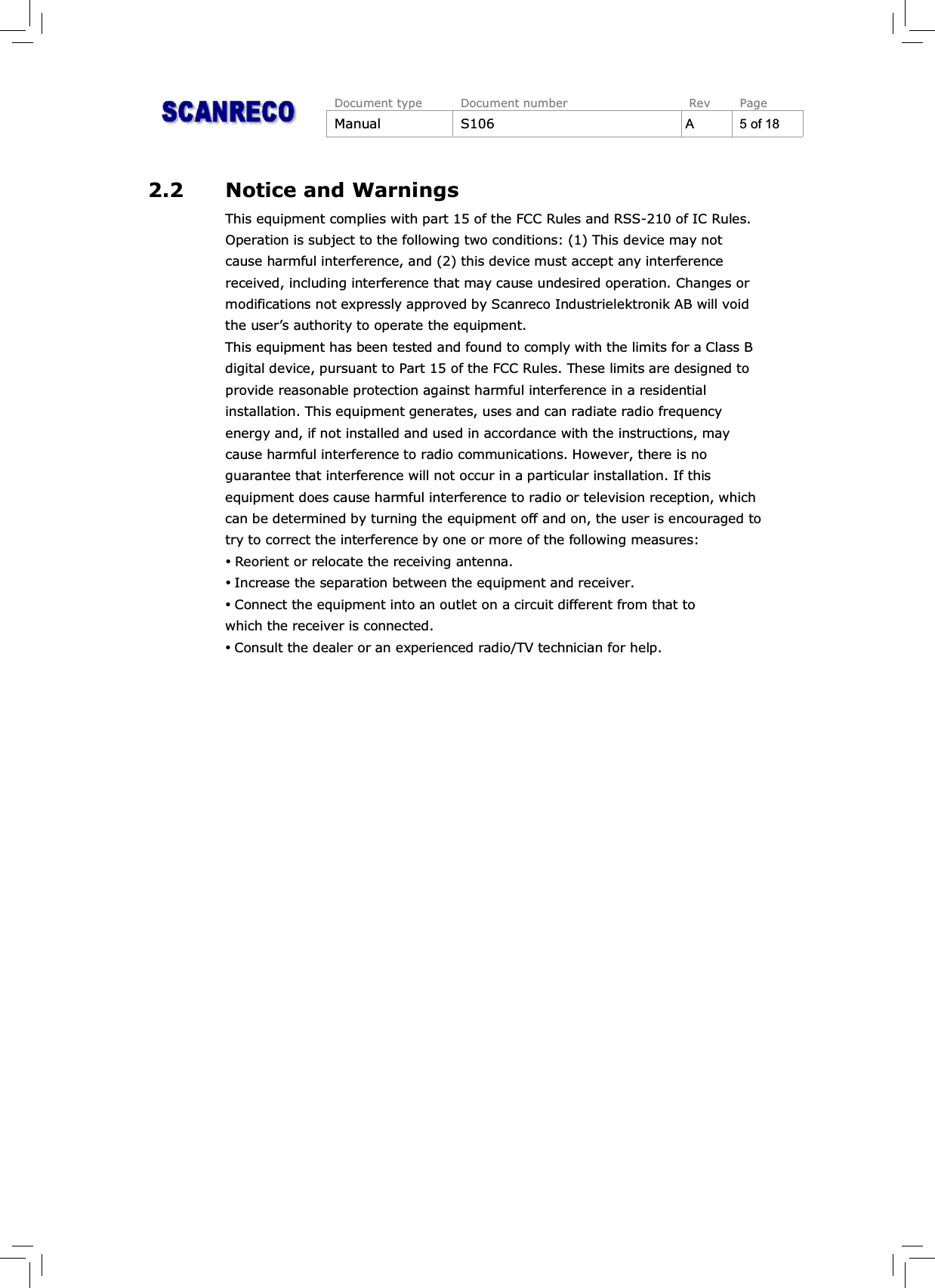 Document type Document number Rev PageManual S106 A 5 of 182.2 Notice and WarningsThisequipmentcomplieswithpart15oftheFCC Rulesand RSS-210ofIC Rules.Operation is subject to the following two conditions: (1) This device may notcause harmful interference, and (2) this device must accept any interferencereceived, including interference that may cause undesired operation. Changes ormodifications not expressly approved by Scanreco Industrielektronik AB will voidthe user’s authority to operate the equipment.This equipment has been tested and found to comply with the limits for a Class Bdigital device, pursuant to Part 15 of the FCC Rules. These limits are designed toprovide reasonable protection against harmful interference in a residentialinstallation. This equipment generates, uses and can radiate radio frequencyenergy and, if not installed and used in accordance with the instructions, maycause harmful interference to radio communications. However, there is noguarantee that interference will not occur in a particular installation. If thisequipment does cause harmful interference to radio or television reception, whichcan be determined by turning the equipment off and on, the user is encouraged totry to correct the interference by one or more of the following measures:%Reorient or relocate the receiving antenna.%Increase the separation between the equipment and receiver.%Connect the equipment into an outlet on a circuit different from that towhich the receiver is connected.%Consult the dealer or an experienced radio/TV technician for help.