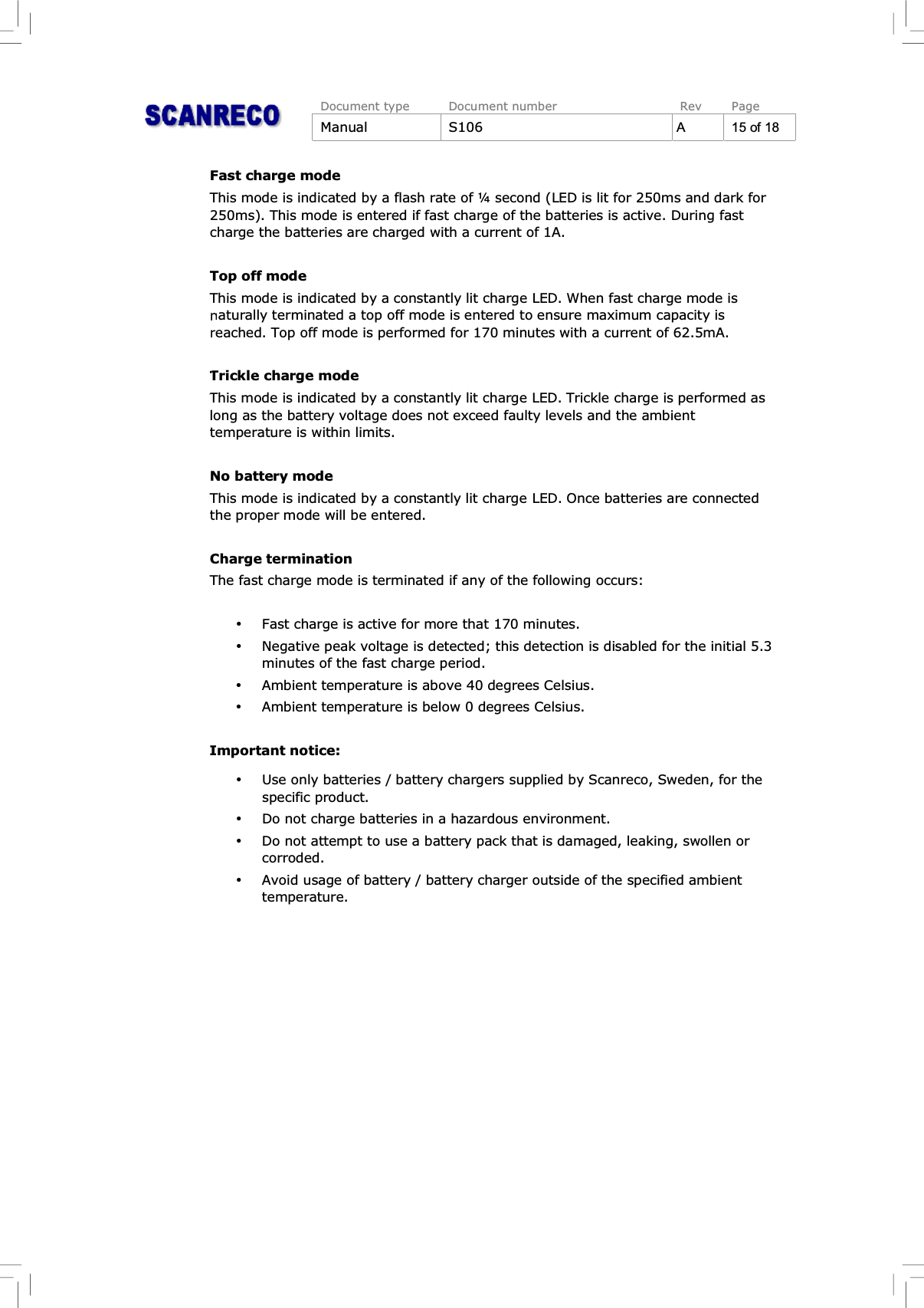 Document type Document number Rev PageManual S106 A15of18Fast charge modeThis mode is indicated by a flash rate of ¼ second (LED is lit for 250ms and dark for250ms). This mode is entered if fast charge of the batteries is active. During fastcharge the batteries are charged with a current of 1A.Top off modeThis mode is indicated by a constantly lit charge LED. When fast charge mode isnaturally terminated a top off mode is entered to ensure maximum capacity isreached. Top off mode is performed for 170 minutes with a current of 62.5mA.Trickle charge modeThis mode is indicated by a constantly lit charge LED. Trickle charge is performed aslong as the battery voltage does not exceed faulty levels and the ambienttemperature is within limits.No battery modeThis mode is indicated by a constantly lit charge LED. Once batteries are connectedthe proper mode will be entered.Charge terminationThe fast charge mode is terminated if any of the following occurs:%Fast charge is active for more that 170 minutes.%Negative peak voltage is detected; this detection is disabled for the initial 5.3minutes of the fast charge period.%Ambient temperature is above 40 degrees Celsius.%Ambient temperature is below 0 degrees Celsius.Important notice:%Use only batteries / battery chargers supplied by Scanreco, Sweden, for thespecific product.%Do not charge batteries in a hazardous environment.%Do not attempt to use a battery pack that is damaged, leaking, swollen orcorroded.%Avoid usage of battery / battery charger outside of the specified ambienttemperature.
