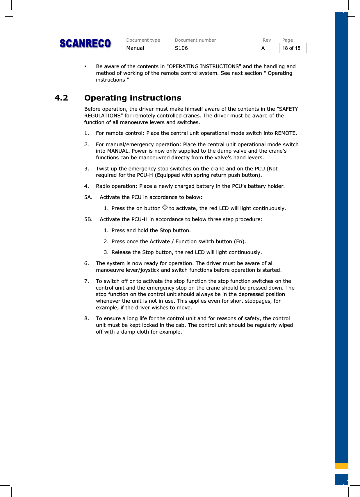 Document type Document number Rev PageManual S106 A18of18%Be aware of the contents in &quot;OPERATING INSTRUCTIONS&quot; and the handling andmethod of working of the remote control system. See next section &quot; Operatinginstructions &quot;4.2 Operating instructionsBefore operation, the driver must make himself aware of the contents in the &quot;SAFETYREGULATIONS&quot; for remotely controlled cranes. The driver must be aware of thefunction of all manoeuvre levers and switches.1. For remote control: Place the central unit operational mode switch into REMOTE.2. For manual/emergency operation: Place the central unit operational mode switchinto MANUAL. Power is now only supplied to the dump valve and the crane&apos;sfunctions can be manoeuvred directly from the valve&apos;s hand levers.3. Twist up the emergency stop switches on the crane and on the PCU (Notrequired for the PCU-H (Equipped with spring return push button).4. Radio operation: Place a newly charged battery in the PCU’s battery holder.5A. Activate the PCU in accordance to below:1. Press the on button to activate, the red LED will light continuously.5B. Activate the PCU-H in accordance to below three step procedure:1. Press and hold the Stop button.2. Press once the Activate / Function switch button (Fn).3. Release the Stop button, the red LED will light continuously.6. The system is now ready for operation. The driver must be aware of allmanoeuvre lever/joystick and switch functions before operation is started.7. To switch off or to activate the stop function the stop function switches on thecontrol unit and the emergency stop on the crane should be pressed down. Thestop function on the control unit should always be in the depressed positionwhenever the unit is not in use. This applies even for short stoppages, forexample, if the driver wishes to move.8. To ensure a long life for the control unit and for reasons of safety, the controlunit must be kept locked in the cab. The control unit should be regularly wipedoff with a damp cloth for example.