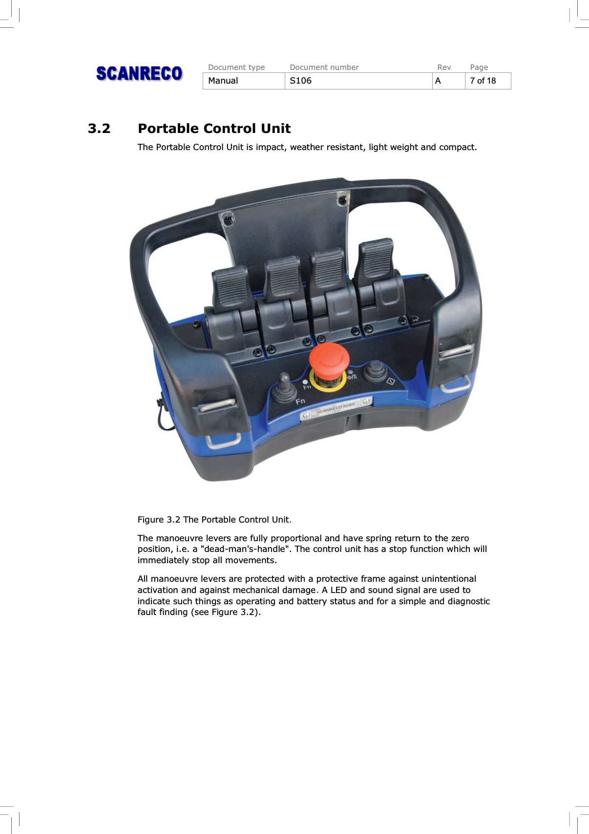 Document type Document number Rev PageManual S106 A 7 of 183.2 Portable Control UnitThe Portable Control Unit is impact, weather resistant, light weight and compact.Figure 3.2 The Portable Control Unit.The manoeuvre levers are fully proportional and have spring return to the zeroposition, i.e. a &quot;dead-man&apos;s-handle&quot;. The control unit has a stop function which willimmediately stop all movements.All manoeuvre levers are protected with a protective frame against unintentionalactivation and against mechanical damage.A LED and sound signal are used toindicate such things as operating and battery status and for a simple and diagnosticfault finding (see Figure 3.2).