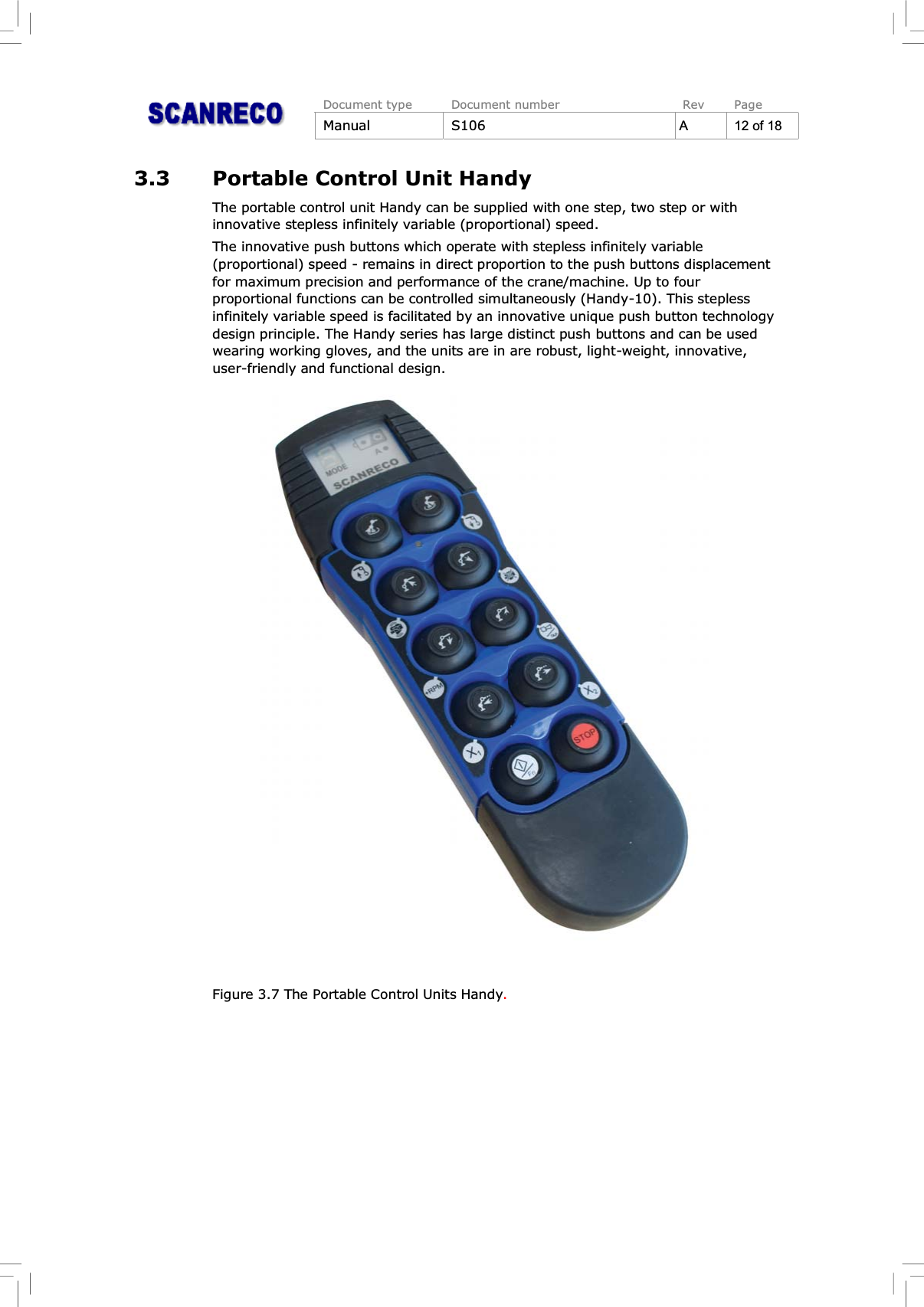 Document type Document number Rev PageManual S106 A12of183.3 Portable Control Unit HandyThe portable control unit Handy can be supplied with one step, two step or withinnovative stepless infinitely variable (proportional) speed.The innovative push buttons which operate with stepless infinitely variable(proportional) speed - remains in direct proportion to the push buttons displacementfor maximum precision and performance of the crane/machine. Up to fourproportional functions can be controlled simultaneously (Handy-10). This steplessinfinitely variable speed is facilitated by an innovative unique push button technologydesign principle. The Handy series has large distinct push buttons and can be usedwearing working gloves, and the units are in are robust, light-weight, innovative,user-friendly and functional design.Figure 3.7 The Portable Control Units Handy.