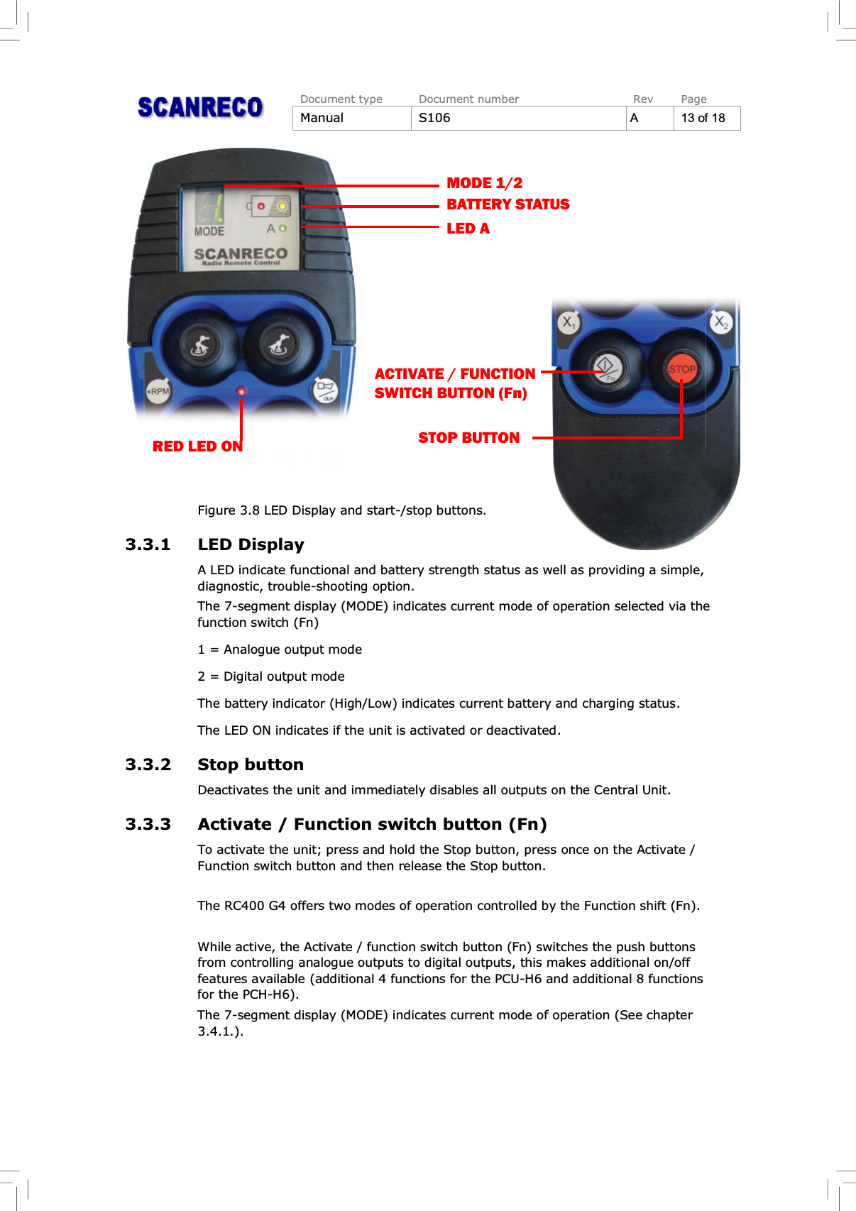 Document type Document number Rev PageManual S106 A13of18Figure 3.8 LED Display and start-/stop buttons.3.3.1 LED DisplayA LED indicate functional and battery strength status as well as providing a simple,diagnostic, trouble-shooting option.The 7-segment display (MODE) indicates current mode of operation selected via thefunction switch (Fn)1 = Analogue output mode2 = Digital output modeThe battery indicator (High/Low) indicates current battery and charging status.The LED ON indicates if the unit is activated or deactivated.3.3.2 Stop buttonDeactivates the unit and immediately disables all outputs on the Central Unit.3.3.3 Activate / Function switch button (Fn)To activate the unit; press and hold the Stop button, press once on the Activate / Function switch button and then release the Stop button.The RC400 G4 offers two modes of operation controlled by the Function shift (Fn).While active, the Activate / function switch button (Fn) switches the push buttonsfrom controlling analogue outputs to digital outputs, this makes additional on/offfeatures available (additional 4 functions for the PCU-H6 and additional 8 functionsfor the PCH-H6).The 7-segment display (MODE) indicates current mode of operation (See chapter3.4.1.).LED ABATTERY STATUSMODE 1/2ACTIVATE / FUNCTION SWITCH BUTTON (Fn)STOP BUTTONRED LED ON