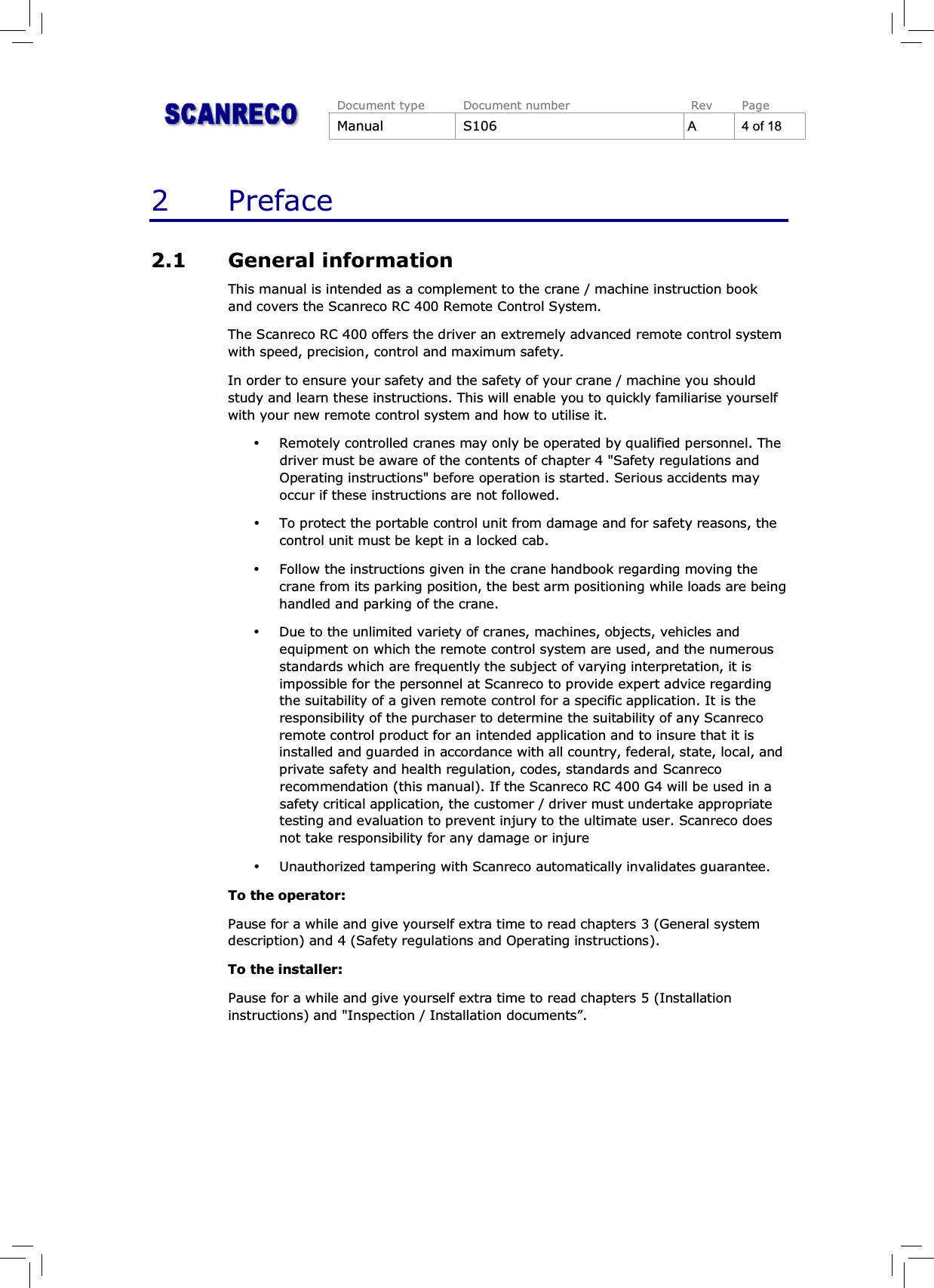 Document type Document number Rev PageManual S106 A 4 of 182Preface2.1 General informationThis manual is intended as a complement to the crane / machine instruction bookand covers the Scanreco RC 400 Remote Control System.The Scanreco RC 400 offers the driver an extremely advanced remote control systemwith speed, precision, control and maximum safety.In order to ensure your safety and the safety of your crane / machine you shouldstudy and learn these instructions. This will enable you to quickly familiarise yourselfwith your new remote control system and how to utilise it.%Remotely controlled cranes may only be operated by qualified personnel. Thedriver must be aware of the contents of chapter 4 &quot;Safety regulations andOperating instructions&quot; before operation is started. Serious accidents mayoccur if these instructions are not followed.%To protect the portable control unit from damage and for safety reasons, thecontrol unit must be kept in a locked cab.%Follow the instructions given in the crane handbook regarding moving thecrane from its parking position, the best arm positioning while loads are beinghandled and parking of the crane.%Due to the unlimited variety of cranes, machines, objects, vehicles andequipment on which the remote control system are used, and the numerousstandards which are frequently the subject of varying interpretation, it isimpossible for the personnel at Scanreco to provide expert advice regardingthe suitability of a given remote control for a specific application. It is theresponsibility of the purchaser to determine the suitability of any Scanrecoremote control product for an intended application and to insure that it isinstalled and guarded in accordance with all country, federal, state, local, andprivate safety and health regulation, codes, standards and Scanrecorecommendation (this manual). If the Scanreco RC 400 G4 will be used in asafety critical application, the customer / driver must undertake appropriatetesting and evaluation to prevent injury to the ultimate user. Scanreco doesnot take responsibility for any damage or injure%Unauthorized tampering with Scanreco automatically invalidates guarantee.To the operator:Pause for a while and give yourself extra time to read chapters 3 (General systemdescription) and 4 (Safety regulations and Operating instructions).To the installer:Pause for a while and give yourself extra time to read chapters 5 (Installationinstructions) and &quot;Inspection / Installation documents”.