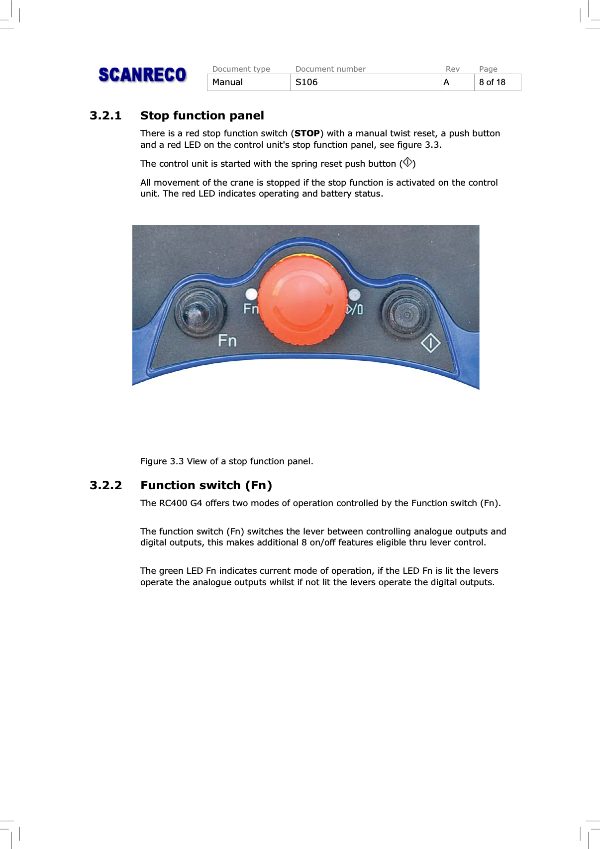 Document type Document number Rev PageManual S106 A 8 of 183.2.1 Stop function panelThere is a red stop function switch (STOP) with a manual twist reset, a push buttonand a red LED on the control unit&apos;s stop function panel, see figure 3.3.The control unit is started with the spring reset push button ( )All movement of the crane is stopped if the stop function is activated on the controlunit. The red LED indicates operating and battery status.Figure 3.3 View of a stop function panel.3.2.2 Function switch (Fn)The RC400 G4 offers two modes of operation controlled by the Function switch (Fn).The function switch (Fn) switches the lever between controlling analogue outputs anddigital outputs, this makes additional 8 on/off features eligible thru lever control.The green LED Fn indicates current mode of operation, if the LED Fn is lit the leversoperate the analogue outputs whilst if not lit the levers operate the digital outputs.