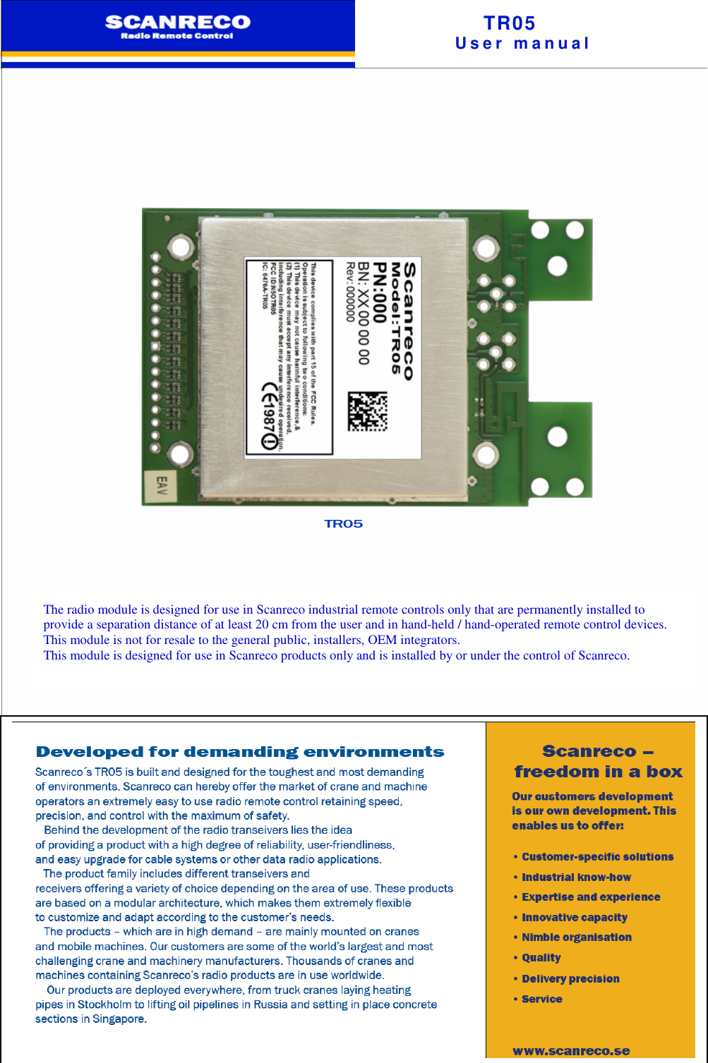 TR05U s e r m a n u a lD e v e l o p e d f o r d e m a n d i n g e n v i r o n m e n t sScanreco´s TR05 is built and designed for the toughest and mostdemanding of environments. Scanreco can hereby offer the market of crane andmachine operators an extremely easy to use radio remote control retainingspeed, precision, and control with the maximum of safety.Behind the development of the radio transeivers lies the ideaof providing a product with a high degree of reliability, user-friendliness,and easy upgrade for cable systems or other data radio applications.The product family includes different transeivers andreceivers offering a variety of choice depending on the area of use. These productsare based on a modular architecture, which makes them extremely flexibleto customize and adapt according to the customer’s needs.The products – which are in high demand – are mainly mounted on cranesand mobile machines. Our customers are some of the world’s largest and mostchallenging crane and machinery manufacturers. Thousands of cranes andmachines containing Scanreco’s radio products are in use worldwide.Our products are deployed everywhere, from truck cranes laying heatingpipes in Stockholm to lifting oil pipelines in Russia and setting in place concretesections in Singapore. TR05The radio module is designed for use in Scanreco industrial remote controls only that are permanently installed toprovide a separation distance of at least 20 cm from the user and in hand-held / hand-operated remote control devices.This module is not for resale to the general public, installers, OEM integrators.This module is designed for use in Scanreco products only and is installed by or under the control of Scanreco.