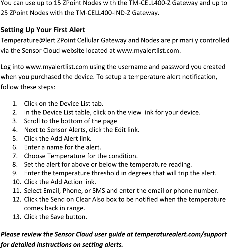 10 |                                                ZPOINT Rev 1.0  |   http://www.temperaturealert.com/  |  © 2013 Temperature@lert  You can use up to 15 ZPoint Nodes with the TM-CELL400-Z Gateway and up to 25 ZPoint Nodes with the TM-CELL400-IND-Z Gateway. Setting Up Your First Alert Temperature@lert ZPoint Cellular Gateway and Nodes are primarily controlled via the Sensor Cloud website located at www.myalertlist.com. Log into www.myalertlist.com using the username and password you created when you purchased the device. To setup a temperature alert notification, follow these steps: 1. Click on the Device List tab. 2. In the Device List table, click on the view link for your device. 3. Scroll to the bottom of the page 4. Next to Sensor Alerts, click the Edit link. 5. Click the Add Alert link. 6. Enter a name for the alert. 7. Choose Temperature for the condition. 8. Set the alert for above or below the temperature reading. 9. Enter the temperature threshold in degrees that will trip the alert. 10. Click the Add Action link. 11. Select Email, Phone, or SMS and enter the email or phone number. 12. Click the Send on Clear Also box to be notified when the temperature comes back in range. 13. Click the Save button.  Please review the Sensor Cloud user guide at temperaturealert.com/support for detailed instructions on setting alerts.   