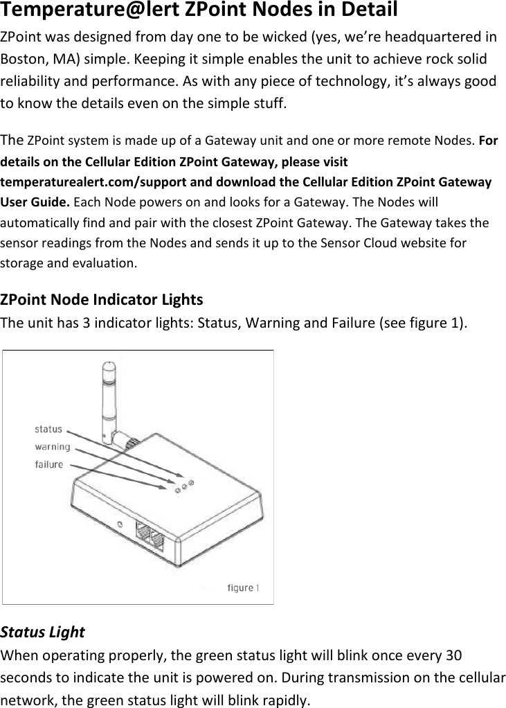 11 |                                                ZPOINT Rev 1.0  |   http://www.temperaturealert.com/  |  © 2013 Temperature@lert  Temperature@lert ZPoint Nodes in Detail ZPoint was designed from day one to be wicked (yes, we’re headquartered in Boston, MA) simple. Keeping it simple enables the unit to achieve rock solid reliability and performance. As with any piece of technology, it’s always good to know the details even on the simple stuff. The ZPoint system is made up of a Gateway unit and one or more remote Nodes. For details on the Cellular Edition ZPoint Gateway, please visit temperaturealert.com/support and download the Cellular Edition ZPoint Gateway User Guide. Each Node powers on and looks for a Gateway. The Nodes will automatically find and pair with the closest ZPoint Gateway. The Gateway takes the sensor readings from the Nodes and sends it up to the Sensor Cloud website for storage and evaluation. ZPoint Node Indicator Lights The unit has 3 indicator lights: Status, Warning and Failure (see figure 1).  Status Light When operating properly, the green status light will blink once every 30 seconds to indicate the unit is powered on. During transmission on the cellular network, the green status light will blink rapidly. 