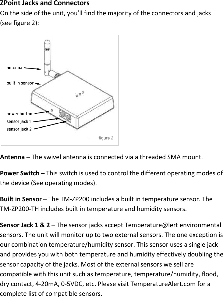 13 |                                                ZPOINT Rev 1.0  |   http://www.temperaturealert.com/  |  © 2013 Temperature@lert  ZPoint Jacks and Connectors On the side of the unit, you’ll find the majority of the connectors and jacks (see figure 2):  Antenna – The swivel antenna is connected via a threaded SMA mount.  Power Switch – This switch is used to control the different operating modes of the device (See operating modes).  Built in Sensor – The TM-ZP200 includes a built in temperature sensor. The TM-ZP200-TH includes built in temperature and humidity sensors. Sensor Jack 1 &amp; 2 – The sensor jacks accept Temperature@lert environmental sensors. The unit will monitor up to two external sensors. The one exception is our combination temperature/humidity sensor. This sensor uses a single jack and provides you with both temperature and humidity effectively doubling the sensor capacity of the jacks. Most of the external sensors we sell are compatible with this unit such as temperature, temperature/humidity, flood, dry contact, 4-20mA, 0-5VDC, etc. Please visit TemperatureAlert.com for a complete list of compatible sensors. 