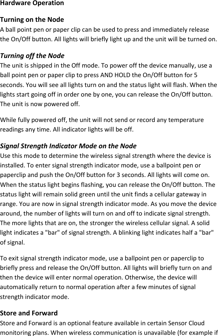14 |                                                ZPOINT Rev 1.0  |   http://www.temperaturealert.com/  |  © 2013 Temperature@lert  Hardware Operation Turning on the Node A ball point pen or paper clip can be used to press and immediately release the On/Off button. All lights will briefly light up and the unit will be turned on. Turning off the Node The unit is shipped in the Off mode. To power off the device manually, use a ball point pen or paper clip to press AND HOLD the On/Off button for 5 seconds. You will see all lights turn on and the status light will flash. When the lights start going off in order one by one, you can release the On/Off button. The unit is now powered off. While fully powered off, the unit will not send or record any temperature readings any time. All indicator lights will be off. Signal Strength Indicator Mode on the Node Use this mode to determine the wireless signal strength where the device is installed. To enter signal strength indicator mode, use a ballpoint pen or paperclip and push the On/Off button for 3 seconds. All lights will come on. When the status light begins flashing, you can release the On/Off button. The status light will remain solid green until the unit finds a cellular gateway in range. You are now in signal strength indicator mode. As you move the device around, the number of lights will turn on and off to indicate signal strength. The more lights that are on, the stronger the wireless cellular signal. A solid light indicates a &quot;bar&quot; of signal strength. A blinking light indicates half a &quot;bar&quot; of signal. To exit signal strength indicator mode, use a ballpoint pen or paperclip to briefly press and release the On/Off button. All lights will briefly turn on and then the device will enter normal operation. Otherwise, the device will automatically return to normal operation after a few minutes of signal strength indicator mode.  Store and Forward Store and Forward is an optional feature available in certain Sensor Cloud monitoring plans. When wireless communication is unavailable (for example if 