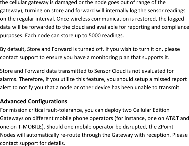 15 |                                                ZPOINT Rev 1.0  |   http://www.temperaturealert.com/  |  © 2013 Temperature@lert  the cellular gateway is damaged or the node goes out of range of the gateway), turning on store and forward will internally log the sensor readings on the regular interval. Once wireless communication is restored, the logged data will be forwarded to the cloud and available for reporting and compliance purposes. Each node can store up to 5000 readings. By default, Store and Forward is turned off. If you wish to turn it on, please contact support to ensure you have a monitoring plan that supports it. Store and Forward data transmitted to Sensor Cloud is not evaluated for alarms. Therefore, if you utilize this feature, you should setup a missed report alert to notify you that a node or other device has been unable to transmit. Advanced Configurations For mission critical fault-tolerance, you can deploy two Cellular Edition Gateways on different mobile phone operators (for instance, one on AT&amp;T and one on T-MOBILE). Should one mobile operator be disrupted, the ZPoint Nodes will automatically re-route through the Gateway with reception. Please contact support for details.   