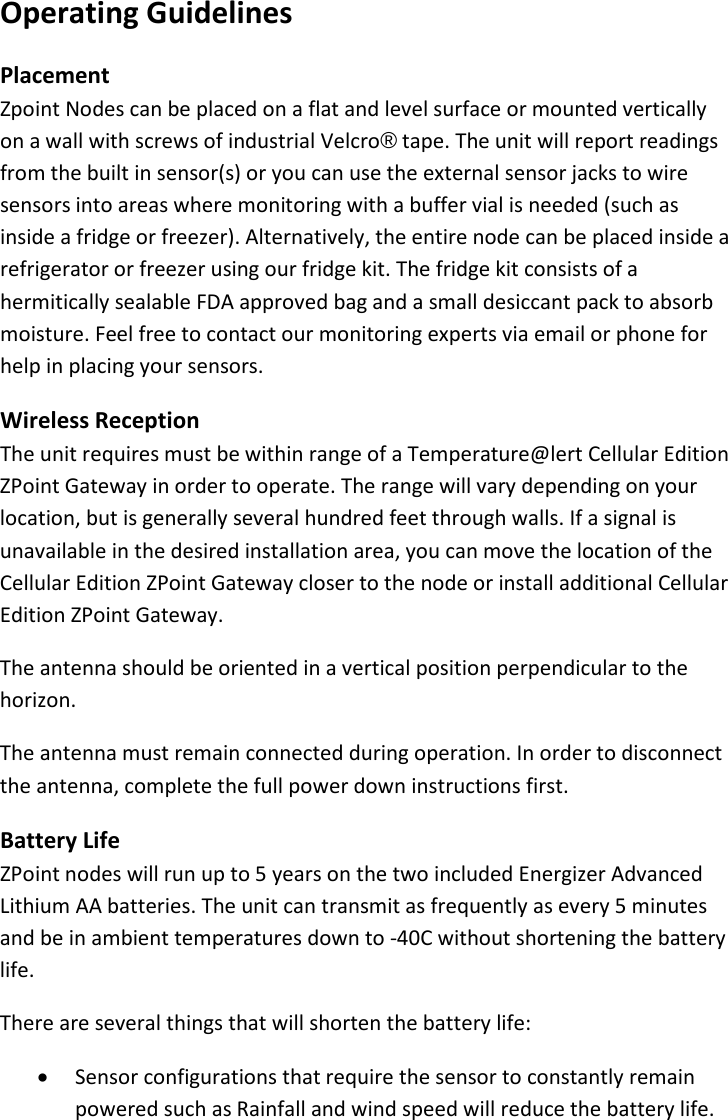 16 |                                                ZPOINT Rev 1.0  |   http://www.temperaturealert.com/  |  © 2013 Temperature@lert  Operating Guidelines Placement Zpoint Nodes can be placed on a flat and level surface or mounted vertically on a wall with screws of industrial Velcro® tape. The unit will report readings from the built in sensor(s) or you can use the external sensor jacks to wire sensors into areas where monitoring with a buffer vial is needed (such as inside a fridge or freezer). Alternatively, the entire node can be placed inside a refrigerator or freezer using our fridge kit. The fridge kit consists of a hermitically sealable FDA approved bag and a small desiccant pack to absorb moisture. Feel free to contact our monitoring experts via email or phone for help in placing your sensors. Wireless Reception The unit requires must be within range of a Temperature@lert Cellular Edition ZPoint Gateway in order to operate. The range will vary depending on your location, but is generally several hundred feet through walls. If a signal is unavailable in the desired installation area, you can move the location of the Cellular Edition ZPoint Gateway closer to the node or install additional Cellular Edition ZPoint Gateway. The antenna should be oriented in a vertical position perpendicular to the horizon. The antenna must remain connected during operation. In order to disconnect the antenna, complete the full power down instructions first. Battery Life ZPoint nodes will run up to 5 years on the two included Energizer Advanced Lithium AA batteries. The unit can transmit as frequently as every 5 minutes and be in ambient temperatures down to -40C without shortening the battery life. There are several things that will shorten the battery life: • Sensor configurations that require the sensor to constantly remain powered such as Rainfall and wind speed will reduce the battery life. 