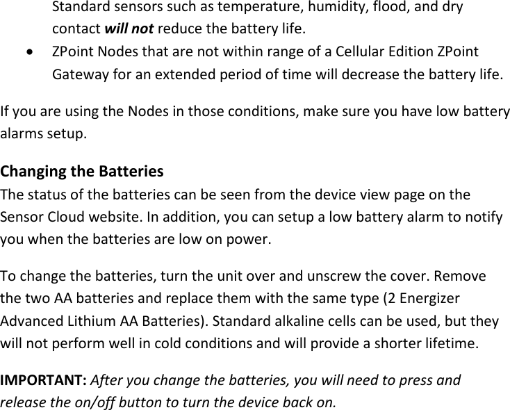 17 |                                                ZPOINT Rev 1.0  |   http://www.temperaturealert.com/  |  © 2013 Temperature@lert  Standard sensors such as temperature, humidity, flood, and dry contact will not reduce the battery life. • ZPoint Nodes that are not within range of a Cellular Edition ZPoint Gateway for an extended period of time will decrease the battery life. If you are using the Nodes in those conditions, make sure you have low battery alarms setup.  Changing the Batteries The status of the batteries can be seen from the device view page on the Sensor Cloud website. In addition, you can setup a low battery alarm to notify you when the batteries are low on power. To change the batteries, turn the unit over and unscrew the cover. Remove the two AA batteries and replace them with the same type (2 Energizer Advanced Lithium AA Batteries). Standard alkaline cells can be used, but they will not perform well in cold conditions and will provide a shorter lifetime. IMPORTANT: After you change the batteries, you will need to press and release the on/off button to turn the device back on.   