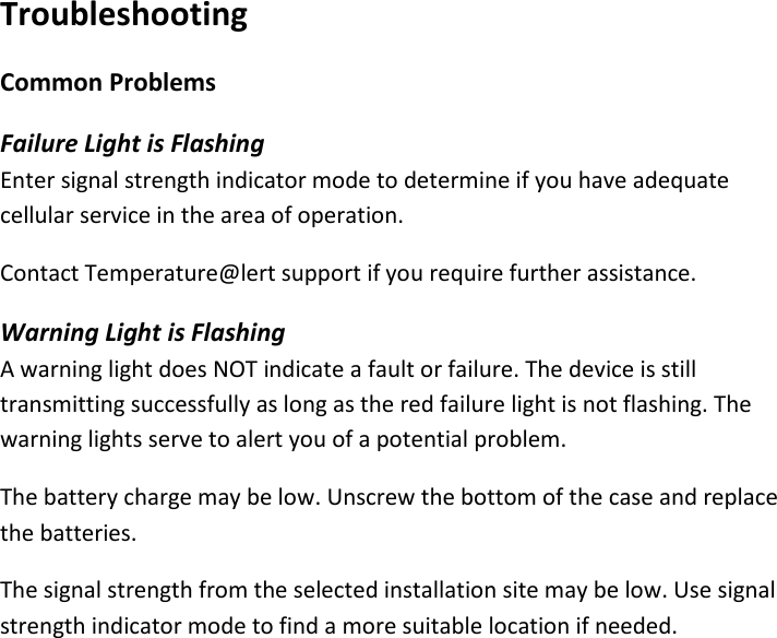 18 |                                                ZPOINT Rev 1.0  |   http://www.temperaturealert.com/  |  © 2013 Temperature@lert  Troubleshooting Common Problems Failure Light is Flashing Enter signal strength indicator mode to determine if you have adequate cellular service in the area of operation.  Contact Temperature@lert support if you require further assistance. Warning Light is Flashing A warning light does NOT indicate a fault or failure. The device is still transmitting successfully as long as the red failure light is not flashing. The warning lights serve to alert you of a potential problem. The battery charge may be low. Unscrew the bottom of the case and replace the batteries. The signal strength from the selected installation site may be low. Use signal strength indicator mode to find a more suitable location if needed.    