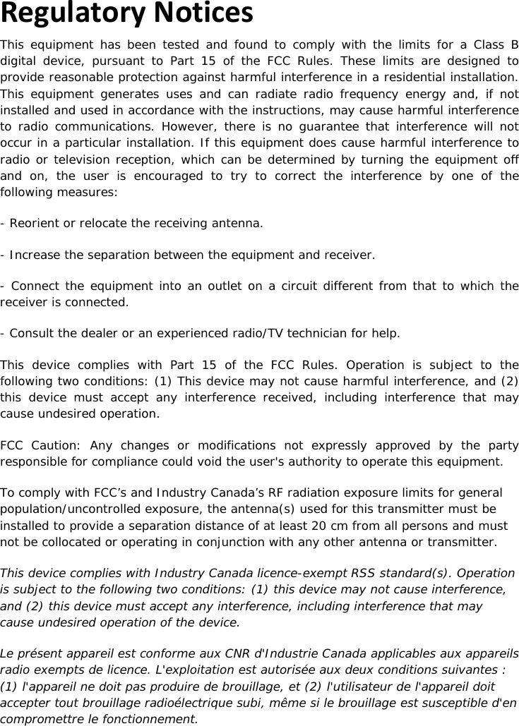 21 |                                                ZPOINT Rev 1.0  |   http://www.temperaturealert.com/  |  © 2013 Temperature@lert  Regulatory Notices This equipment has been tested and found to comply with the limits for a Class B digital device, pursuant to Part 15 of the FCC Rules. These limits are designed to provide reasonable protection against harmful interference in a residential installation. This equipment generates uses and can radiate radio frequency energy and, if not installed and used in accordance with the instructions, may cause harmful interference to radio communications. However, there is no guarantee that interference will not occur in a particular installation. If this equipment does cause harmful interference to radio or television reception, which can be determined by turning the equipment off and on, the user is encouraged to try to correct the interference by one of the following measures: - Reorient or relocate the receiving antenna. - Increase the separation between the equipment and receiver. - Connect the equipment into an outlet on a circuit different from that to which the receiver is connected. - Consult the dealer or an experienced radio/TV technician for help. This device complies with Part 15 of the FCC Rules. Operation is subject to the following two conditions: (1) This device may not cause harmful interference, and (2) this device must accept any interference received, including interference that may cause undesired operation. FCC Caution: Any changes or modifications not expressly approved by the party responsible for compliance could void the user&apos;s authority to operate this equipment. To comply with FCC’s and Industry Canada’s RF radiation exposure limits for general population/uncontrolled exposure, the antenna(s) used for this transmitter must be installed to provide a separation distance of at least 20 cm from all persons and must not be collocated or operating in conjunction with any other antenna or transmitter. This device complies with Industry Canada licence-exempt RSS standard(s). Operation is subject to the following two conditions: (1) this device may not cause interference, and (2) this device must accept any interference, including interference that may cause undesired operation of the device. Le présent appareil est conforme aux CNR d&apos;Industrie Canada applicables aux appareils radio exempts de licence. L&apos;exploitation est autorisée aux deux conditions suivantes : (1) l&apos;appareil ne doit pas produire de brouillage, et (2) l&apos;utilisateur de l&apos;appareil doit accepter tout brouillage radioélectrique subi, même si le brouillage est susceptible d&apos;en compromettre le fonctionnement.  
