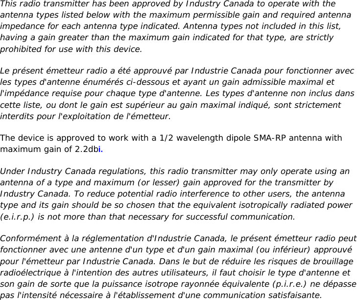 22 |                                                ZPOINT Rev 1.0  |   http://www.temperaturealert.com/  |  © 2013 Temperature@lert  This radio transmitter has been approved by Industry Canada to operate with the antenna types listed below with the maximum permissible gain and required antenna impedance for each antenna type indicated. Antenna types not included in this list, having a gain greater than the maximum gain indicated for that type, are strictly prohibited for use with this device. Le présent émetteur radio a été approuvé par Industrie Canada pour fonctionner avec les types d&apos;antenne énumérés ci-dessous et ayant un gain admissible maximal et l&apos;impédance requise pour chaque type d&apos;antenne. Les types d&apos;antenne non inclus dans cette liste, ou dont le gain est supérieur au gain maximal indiqué, sont strictement interdits pour l&apos;exploitation de l&apos;émetteur. The device is approved to work with a 1/2 wavelength dipole SMA-RP antenna with maximum gain of 2.2dbi. Under Industry Canada regulations, this radio transmitter may only operate using an antenna of a type and maximum (or lesser) gain approved for the transmitter by Industry Canada. To reduce potential radio interference to other users, the antenna type and its gain should be so chosen that the equivalent isotropically radiated power (e.i.r.p.) is not more than that necessary for successful communication. Conformément à la réglementation d&apos;Industrie Canada, le présent émetteur radio peut fonctionner avec une antenne d&apos;un type et d&apos;un gain maximal (ou inférieur) approuvé pour l&apos;émetteur par Industrie Canada. Dans le but de réduire les risques de brouillage radioélectrique à l&apos;intention des autres utilisateurs, il faut choisir le type d&apos;antenne et son gain de sorte que la puissance isotrope rayonnée équivalente (p.i.r.e.) ne dépasse pas l&apos;intensité nécessaire à l&apos;établissement d&apos;une communication satisfaisante.    