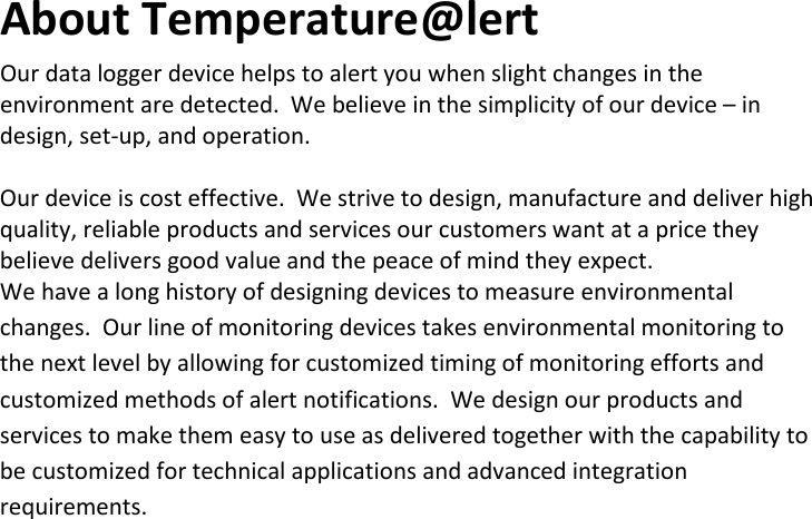 5 |                                                ZPOINT Rev 1.0  |   http://www.temperaturealert.com/  |  © 2013 Temperature@lert  About Temperature@lert Our data logger device helps to alert you when slight changes in the environment are detected.  We believe in the simplicity of our device – in design, set-up, and operation.  Our device is cost effective.  We strive to design, manufacture and deliver high quality, reliable products and services our customers want at a price they believe delivers good value and the peace of mind they expect.   We have a long history of designing devices to measure environmental changes.  Our line of monitoring devices takes environmental monitoring to the next level by allowing for customized timing of monitoring efforts and customized methods of alert notifications.  We design our products and services to make them easy to use as delivered together with the capability to be customized for technical applications and advanced integration requirements.   