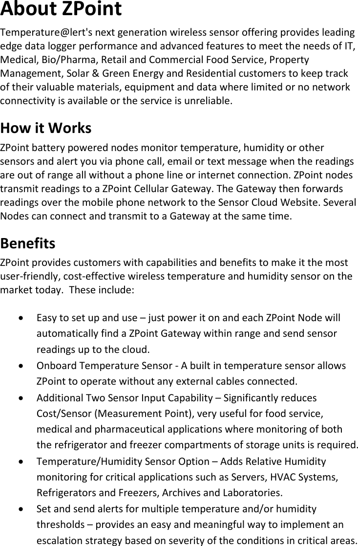 6 |                                                ZPOINT Rev 1.0  |   http://www.temperaturealert.com/  |  © 2013 Temperature@lert  About ZPoint Temperature@lert&apos;s next generation wireless sensor offering provides leading edge data logger performance and advanced features to meet the needs of IT, Medical, Bio/Pharma, Retail and Commercial Food Service, Property Management, Solar &amp; Green Energy and Residential customers to keep track of their valuable materials, equipment and data where limited or no network connectivity is available or the service is unreliable.  How it Works ZPoint battery powered nodes monitor temperature, humidity or other sensors and alert you via phone call, email or text message when the readings are out of range all without a phone line or internet connection. ZPoint nodes transmit readings to a ZPoint Cellular Gateway. The Gateway then forwards readings over the mobile phone network to the Sensor Cloud Website. Several Nodes can connect and transmit to a Gateway at the same time. Benefits ZPoint provides customers with capabilities and benefits to make it the most user-friendly, cost-effective wireless temperature and humidity sensor on the market today.  These include:  • Easy to set up and use – just power it on and each ZPoint Node will automatically find a ZPoint Gateway within range and send sensor readings up to the cloud. • Onboard Temperature Sensor - A built in temperature sensor allows ZPoint to operate without any external cables connected. • Additional Two Sensor Input Capability – Significantly reduces Cost/Sensor (Measurement Point), very useful for food service, medical and pharmaceutical applications where monitoring of both the refrigerator and freezer compartments of storage units is required. • Temperature/Humidity Sensor Option – Adds Relative Humidity monitoring for critical applications such as Servers, HVAC Systems, Refrigerators and Freezers, Archives and Laboratories. • Set and send alerts for multiple temperature and/or humidity thresholds – provides an easy and meaningful way to implement an escalation strategy based on severity of the conditions in critical areas. 
