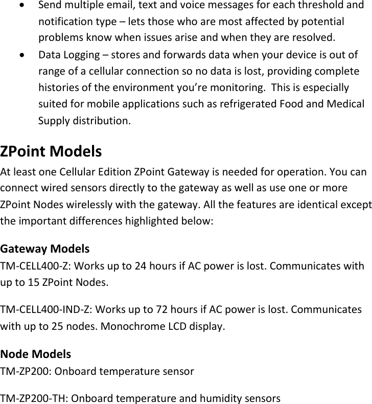 7 |                                                ZPOINT Rev 1.0  |   http://www.temperaturealert.com/  |  © 2013 Temperature@lert  • Send multiple email, text and voice messages for each threshold and notification type – lets those who are most affected by potential problems know when issues arise and when they are resolved. • Data Logging – stores and forwards data when your device is out of range of a cellular connection so no data is lost, providing complete histories of the environment you’re monitoring.  This is especially suited for mobile applications such as refrigerated Food and Medical Supply distribution. ZPoint Models At least one Cellular Edition ZPoint Gateway is needed for operation. You can connect wired sensors directly to the gateway as well as use one or more ZPoint Nodes wirelessly with the gateway. All the features are identical except the important differences highlighted below: Gateway Models TM-CELL400-Z: Works up to 24 hours if AC power is lost. Communicates with up to 15 ZPoint Nodes. TM-CELL400-IND-Z: Works up to 72 hours if AC power is lost. Communicates with up to 25 nodes. Monochrome LCD display. Node Models TM-ZP200: Onboard temperature sensor TM-ZP200-TH: Onboard temperature and humidity sensors  