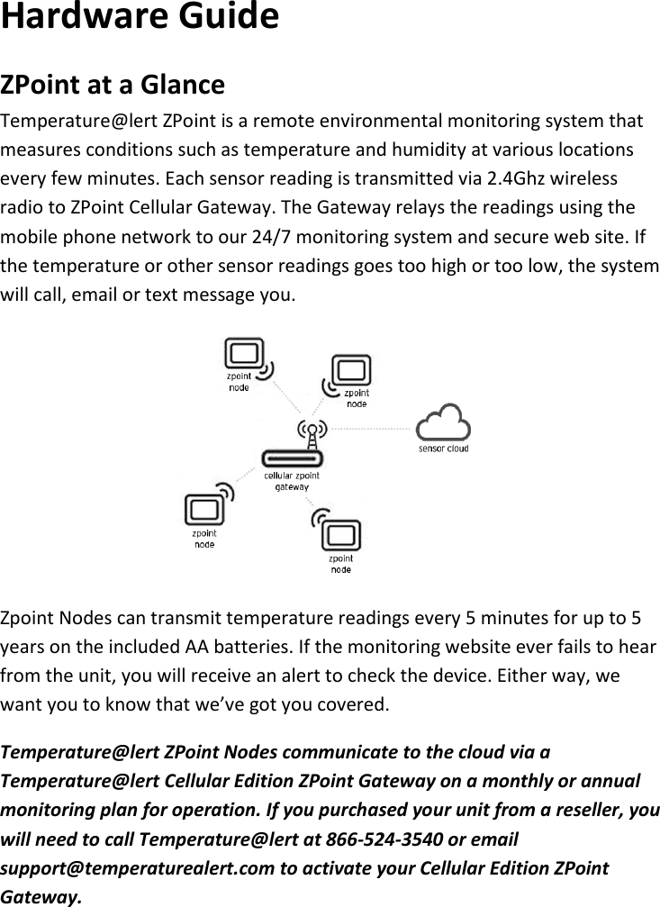 8 |                                                ZPOINT Rev 1.0  |   http://www.temperaturealert.com/  |  © 2013 Temperature@lert  Hardware Guide ZPoint at a Glance Temperature@lert ZPoint is a remote environmental monitoring system that measures conditions such as temperature and humidity at various locations every few minutes. Each sensor reading is transmitted via 2.4Ghz wireless radio to ZPoint Cellular Gateway. The Gateway relays the readings using the mobile phone network to our 24/7 monitoring system and secure web site. If the temperature or other sensor readings goes too high or too low, the system will call, email or text message you.  Zpoint Nodes can transmit temperature readings every 5 minutes for up to 5 years on the included AA batteries. If the monitoring website ever fails to hear from the unit, you will receive an alert to check the device. Either way, we want you to know that we’ve got you covered. Temperature@lert ZPoint Nodes communicate to the cloud via a Temperature@lert Cellular Edition ZPoint Gateway on a monthly or annual monitoring plan for operation. If you purchased your unit from a reseller, you will need to call Temperature@lert at 866-524-3540 or email support@temperaturealert.com to activate your Cellular Edition ZPoint Gateway.    