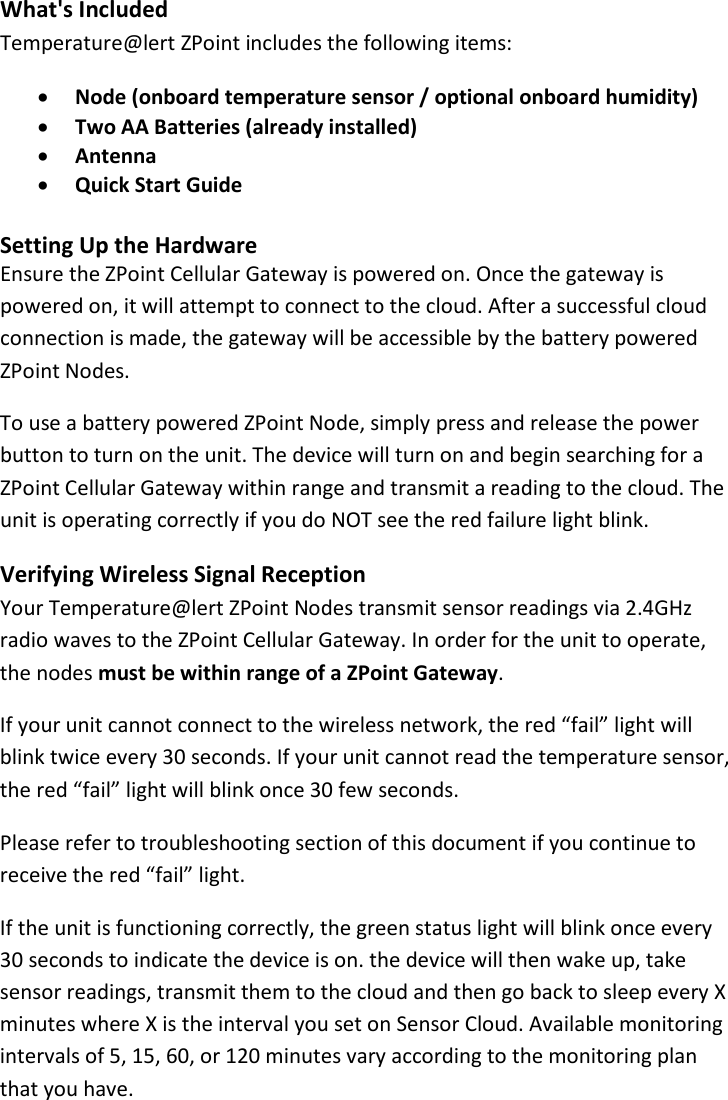 9 |                                                ZPOINT Rev 1.0  |   http://www.temperaturealert.com/  |  © 2013 Temperature@lert  What&apos;s Included Temperature@lert ZPoint includes the following items: • Node (onboard temperature sensor / optional onboard humidity) • Two AA Batteries (already installed) • Antenna • Quick Start Guide   Setting Up the Hardware Ensure the ZPoint Cellular Gateway is powered on. Once the gateway is powered on, it will attempt to connect to the cloud. After a successful cloud connection is made, the gateway will be accessible by the battery powered ZPoint Nodes.   To use a battery powered ZPoint Node, simply press and release the power button to turn on the unit. The device will turn on and begin searching for a ZPoint Cellular Gateway within range and transmit a reading to the cloud. The unit is operating correctly if you do NOT see the red failure light blink.  Verifying Wireless Signal Reception Your Temperature@lert ZPoint Nodes transmit sensor readings via 2.4GHz radio waves to the ZPoint Cellular Gateway. In order for the unit to operate, the nodes must be within range of a ZPoint Gateway. If your unit cannot connect to the wireless network, the red “fail” light will blink twice every 30 seconds. If your unit cannot read the temperature sensor, the red “fail” light will blink once 30 few seconds. Please refer to troubleshooting section of this document if you continue to receive the red “fail” light.  If the unit is functioning correctly, the green status light will blink once every 30 seconds to indicate the device is on. the device will then wake up, take sensor readings, transmit them to the cloud and then go back to sleep every X minutes where X is the interval you set on Sensor Cloud. Available monitoring intervals of 5, 15, 60, or 120 minutes vary according to the monitoring plan that you have. 