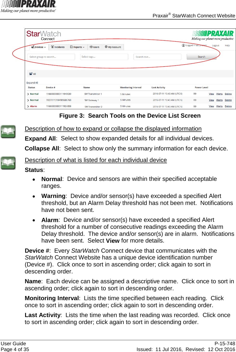    Praxair® StarWatch Connect Website User Guide  P-15-748 Page 4 of 35 Issued:  11 Jul 2016,  Revised:  12 Oct 2016   Figure 3:  Search Tools on the Device List Screen  Description of how to expand or collapse the displayed information Expand All:  Select to show expanded details for all individual devices.  Collapse All:  Select to show only the summary information for each device.  Description of what is listed for each individual device Status: • Normal:  Device and sensors are within their specified acceptable ranges. • Warning:  Device and/or sensor(s) have exceeded a specified Alert threshold, but an Alarm Delay threshold has not been met.  Notifications have not been sent. • Alarm:  Device and/or sensor(s) have exceeded a specified Alert threshold for a number of consecutive readings exceeding the Alarm Delay threshold.  The device and/or sensor(s) are in alarm.  Notifications have been sent.  Select View for more details. Device #:  Every StarWatch Connect device that communicates with the StarWatch Connect Website has a unique device identification number  (Device #).  Click once to sort in ascending order; click again to sort in descending order. Name:  Each device can be assigned a descriptive name.  Click once to sort in ascending order; click again to sort in descending order. Monitoring Interval:  Lists the time specified between each reading.  Click once to sort in ascending order; click again to sort in descending order. Last Activity:  Lists the time when the last reading was recorded.  Click once to sort in ascending order; click again to sort in descending order. 