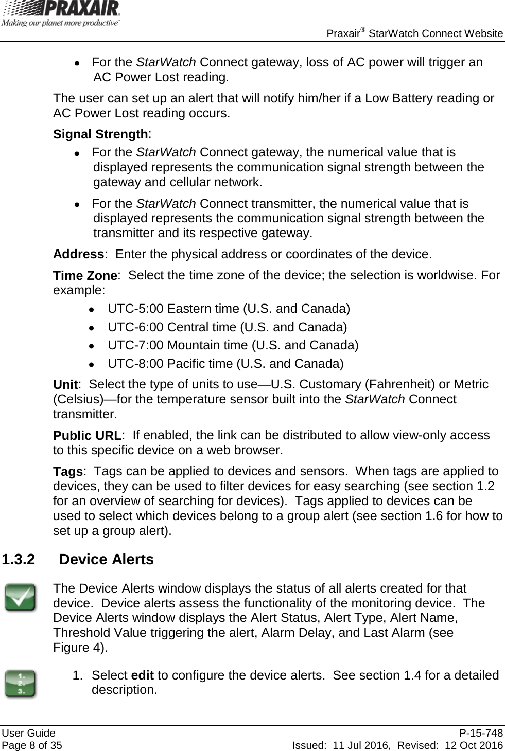    Praxair® StarWatch Connect Website User Guide  P-15-748 Page 8 of 35 Issued:  11 Jul 2016,  Revised:  12 Oct 2016 • For the StarWatch Connect gateway, loss of AC power will trigger an AC Power Lost reading.   The user can set up an alert that will notify him/her if a Low Battery reading or AC Power Lost reading occurs.   Signal Strength:   • For the StarWatch Connect gateway, the numerical value that is displayed represents the communication signal strength between the gateway and cellular network.   • For the StarWatch Connect transmitter, the numerical value that is displayed represents the communication signal strength between the transmitter and its respective gateway. Address:  Enter the physical address or coordinates of the device.   Time Zone:  Select the time zone of the device; the selection is worldwise. For example: • UTC-5:00 Eastern time (U.S. and Canada) • UTC-6:00 Central time (U.S. and Canada) • UTC-7:00 Mountain time (U.S. and Canada) • UTC-8:00 Pacific time (U.S. and Canada) Unit:  Select the type of units to use—U.S. Customary (Fahrenheit) or Metric (Celsius)—for the temperature sensor built into the StarWatch Connect transmitter. Public URL:  If enabled, the link can be distributed to allow view-only access to this specific device on a web browser. Tags:  Tags can be applied to devices and sensors.  When tags are applied to devices, they can be used to filter devices for easy searching (see section 1.2 for an overview of searching for devices).  Tags applied to devices can be used to select which devices belong to a group alert (see section 1.6 for how to set up a group alert). 1.3.2 Device Alerts  The Device Alerts window displays the status of all alerts created for that device.  Device alerts assess the functionality of the monitoring device.  The Device Alerts window displays the Alert Status, Alert Type, Alert Name, Threshold Value triggering the alert, Alarm Delay, and Last Alarm (see  Figure 4).  1. Select edit to configure the device alerts.  See section 1.4 for a detailed description. 